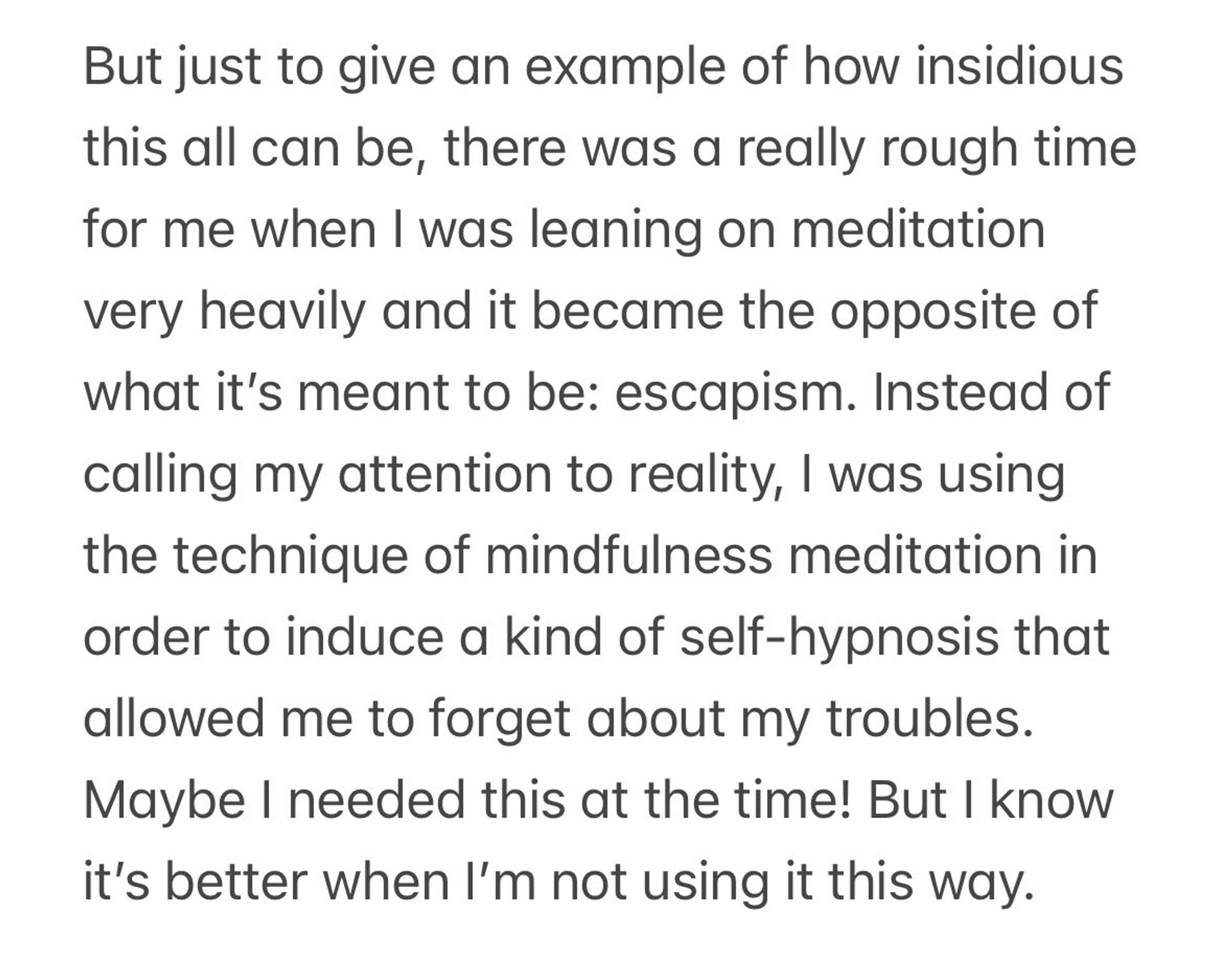 But just to give an example of how insidious this all can be, there was a really rough time for me when I was leaning on meditation very heavily and it became the opposite of what it's meant to be: escapism. Instead of calling my attention to reality, I was using the technique of mindfulness meditation in order to induce a kind of self-hypnosis that allowed me to forget about my troubles.
Maybe I needed this at the time! But I know it's better when I'm not using it this way.