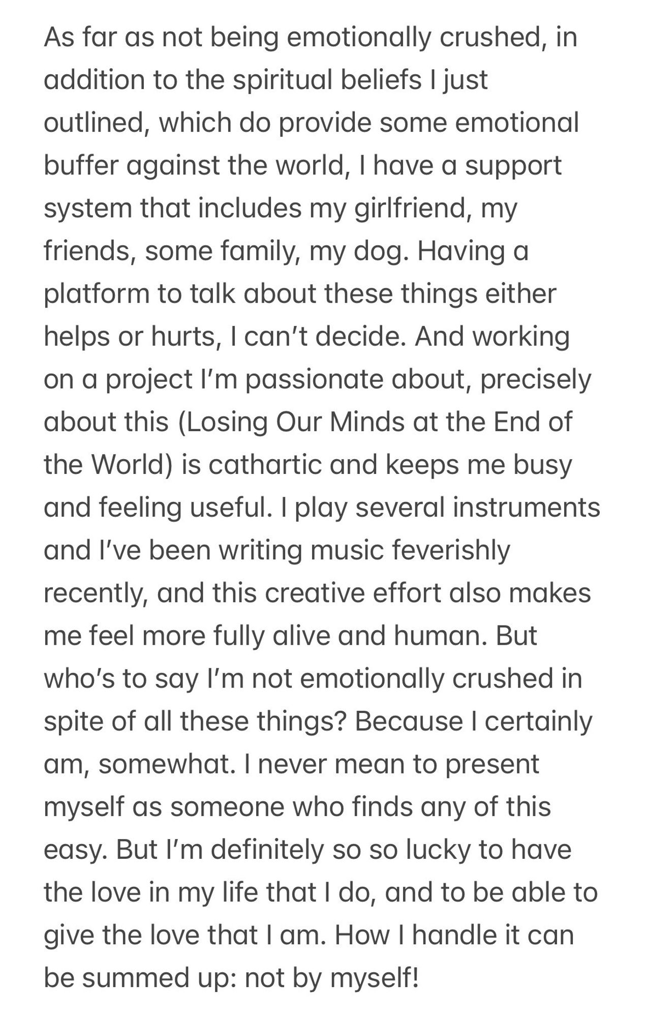 As far as not being emotionally crushed, in addition to the spiritual beliefs I just outlined, which do provide some emotional buffer against the world, I have a support system that includes my girlfriend, my friends, some family, my dog. Having a platform to talk about these things either helps or hurts, I can't decide. And working on a project l'm passionate about, precisely about this (Losing Our Minds at the End of the World) is cathartic and keeps me busy and feeling useful. I play several instruments and I've been writing music feverishly recently, and this creative effort also makes me feel more fully alive and human. But who's to say I'm not emotionally crushed in spite of all these things? Because I certainly am, somewhat. I never mean to present myself as someone who finds any of this easy. But l'm definitely so so lucky to have the love in my life that I do, and to be able to give the love that I am. How I handle it can be summed up: not by myself!