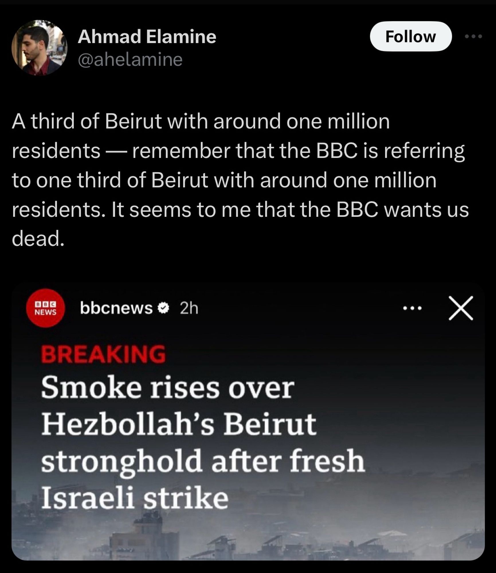 Tweet from Ahmad Elamine
@ahelamine

A third of Beirut with around one million residents — remember that the BBC is referring to one third of Beirut with around one million residents. It seems to me that the BBC wants us dead.
BBC NEWS:
BREAKING
Smoke rises over Hezbollah's Beirut stronghold after fresh Israeli strike