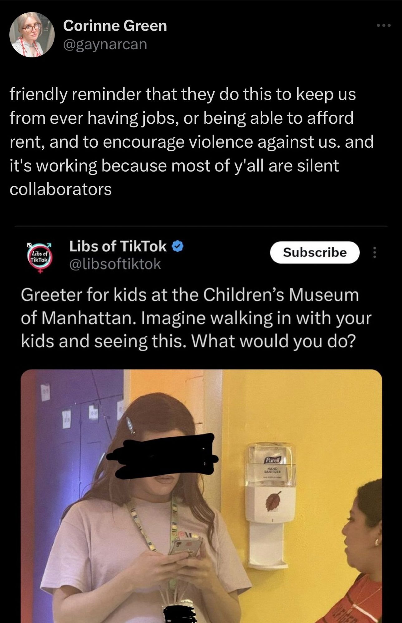 Tweet from Corinne Green
@gaynarcan
friendly reminder that they do this to keep us from ever having jobs, or being able to afford rent, and to encourage violence against us. and it's working because most of y'all are silent collaborators

Libs of TikTok @libsoftiktok

Greeter for kids at the Children's Museum of Manhattan. Imagine walking in with your kids and seeing this. What would you do?