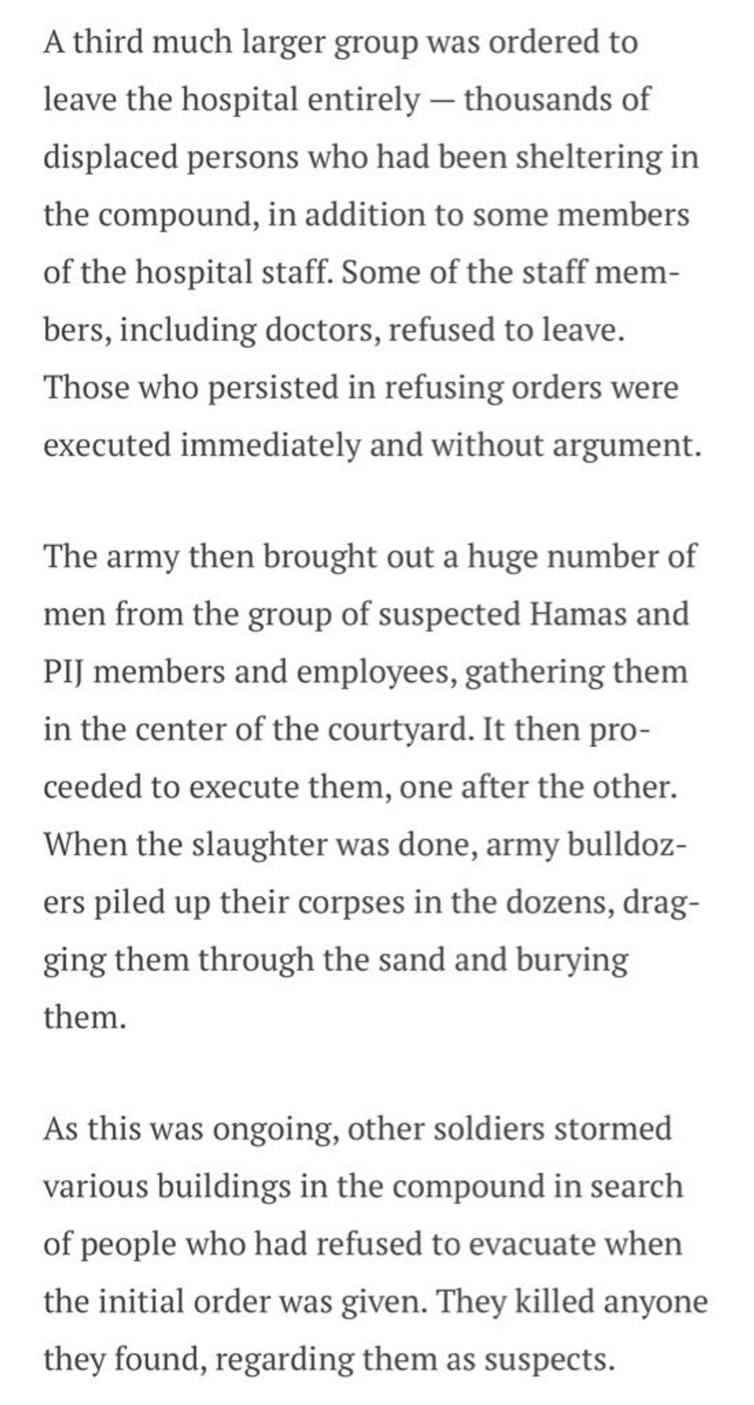 A third much larger group was ordered to leave the hospital entirely - thousands of displaced persons who had been sheltering in the compound, in addition to some members of the hospital staff. Some of the staff mem-bers, including doctors, refused to leave.
Those who persisted in refusing orders were executed immediately and without argument.
The army then brought out a huge number of men from the group of suspected Hamas and
PI] members and employees, gathering them in the center of the courtyard. It then proceeded to execute them, one after the other.
When the slaughter was done, army bulldozers piled up their corpses in the dozens, dragging them through the sand and burying
them.
As this was ongoing, other soldiers stormed various buildings in the compound in search of people who had refused to evacuate when the initial order was given. They killed anyone they found, regarding them as suspects.