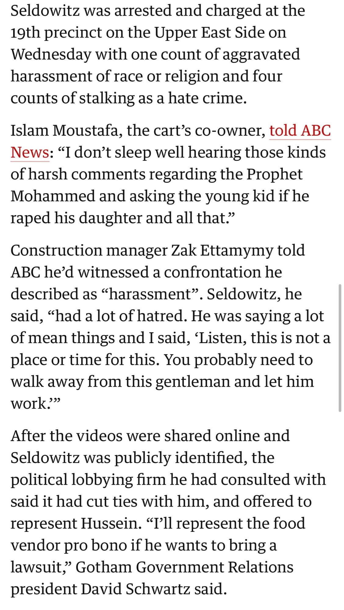 Seldowitz was arrested and charged at the 19th precinct on the Upper East Side on Wednesday with one count of aggravated harassment of race or religion and four counts of stalking as a hate crime.
Islam Moustafa, the cart's co-owner, told ABC News: "I don't sleep well hearing those kinds of harsh comments regarding the Prophet Mohammed and asking the young kid if he raped his daughter and all that?
Construction manager Zak Ettamymy told
ABC he'd witnessed a confrontation he described as "harassment". Seldowitz, he said, "had a lot of hatred. He was saying a lot of mean things and I said, Listen, this is not a place or time for this. You probably need to walk away from this gentleman and let him work?"
After the videos were shared online and Seldowitz was publicly identified, the political lobbying firm he had consulted with said it had cut ties with him, and offered to represent Hussein. "I'll represent the food vendor pro bono if he wants to bring a lawsuit,» Gotham Government Relat…