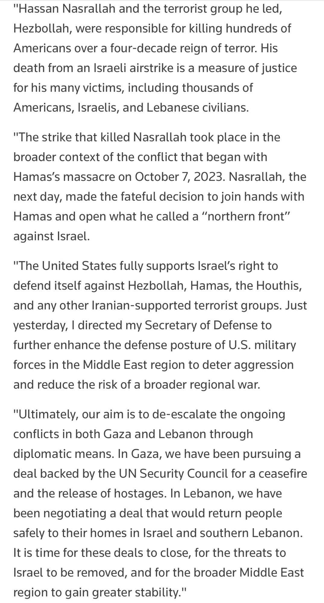 "Hassan Nasrallah and the terrorist group he led, Hezbollah, were responsible for killing hundreds of Americans over a four-decade reign of terror. His death from an Israeli airstrike is a measure of justice for his many victims, including thousands of Americans, Israelis, and Lebanese civilians.
"The strike that killed Nasrallah took place in the broader context of the conflict that began with Hamas's massacre on October 7, 2023. Nasrallah, the next day, made the fateful decision to join hands with Hamas and open what he called a "northern front" against Israel.
"The United States fully supports Israel's right to defend itself against Hezbollah, Hamas, the Houthis, and any other Iranian-supported terrorist groups. Just yesterday, I directed my Secretary of Defense to further enhance the defense posture of U.S. military forces in the Middle East region to deter aggression and reduce the risk of a broader regional war.
"Ultimately, our aim is to de-escalate the ongoing conflicts in bot…