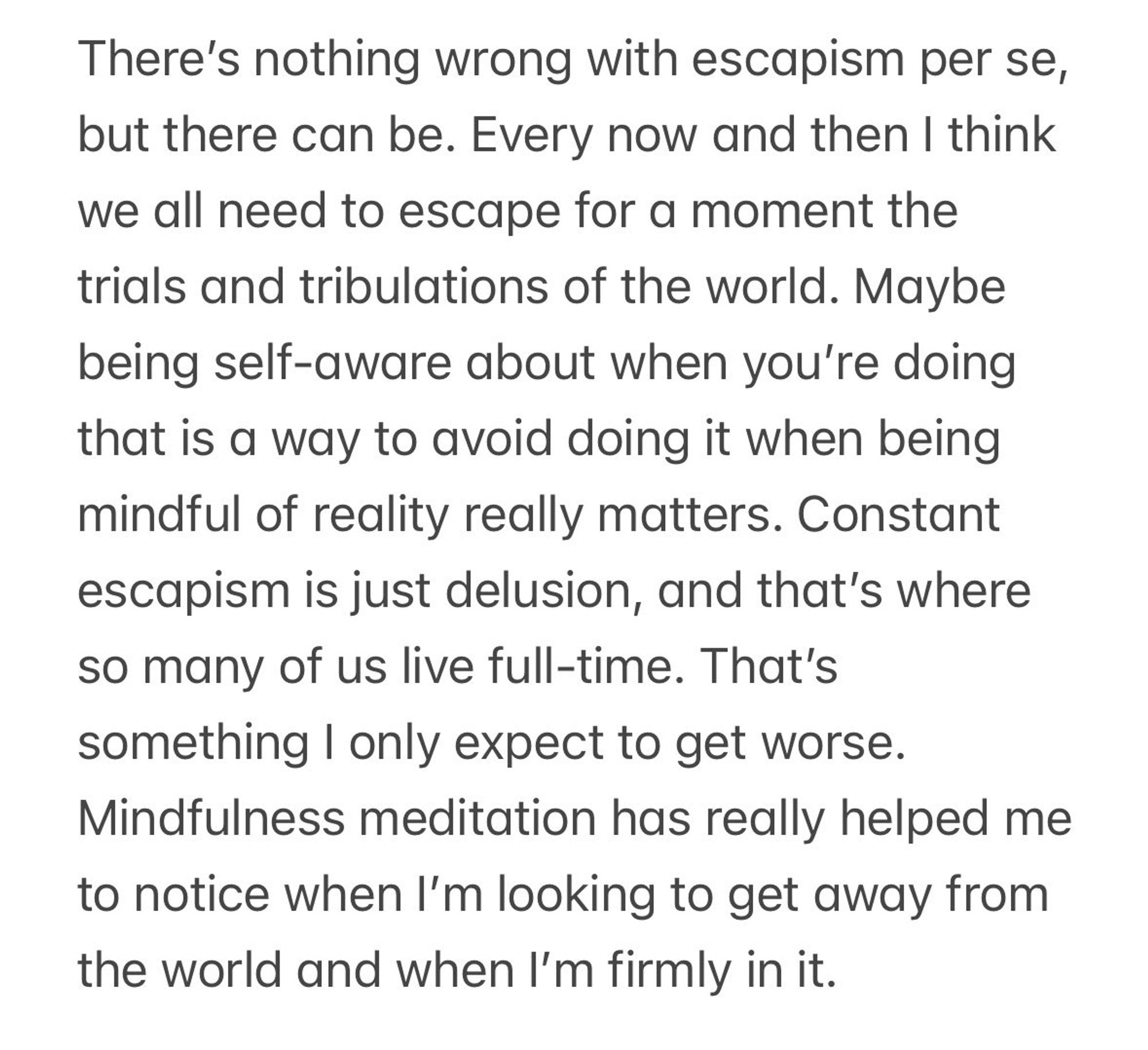 There's nothing wrong with escapism per se, but there can be. Every now and then I think we all need to escape for a moment the trials and tribulations of the world. Maybe being self-aware about when you're doing that is a way to avoid doing it when being mindful of reality really matters. Constant escapism is just delusion, and that's where so many of us live full-time. That's something I only expect to get worse.
Mindfulness meditation has really helped me to notice when I'm looking to get away from the world and when I'm firmly in it.