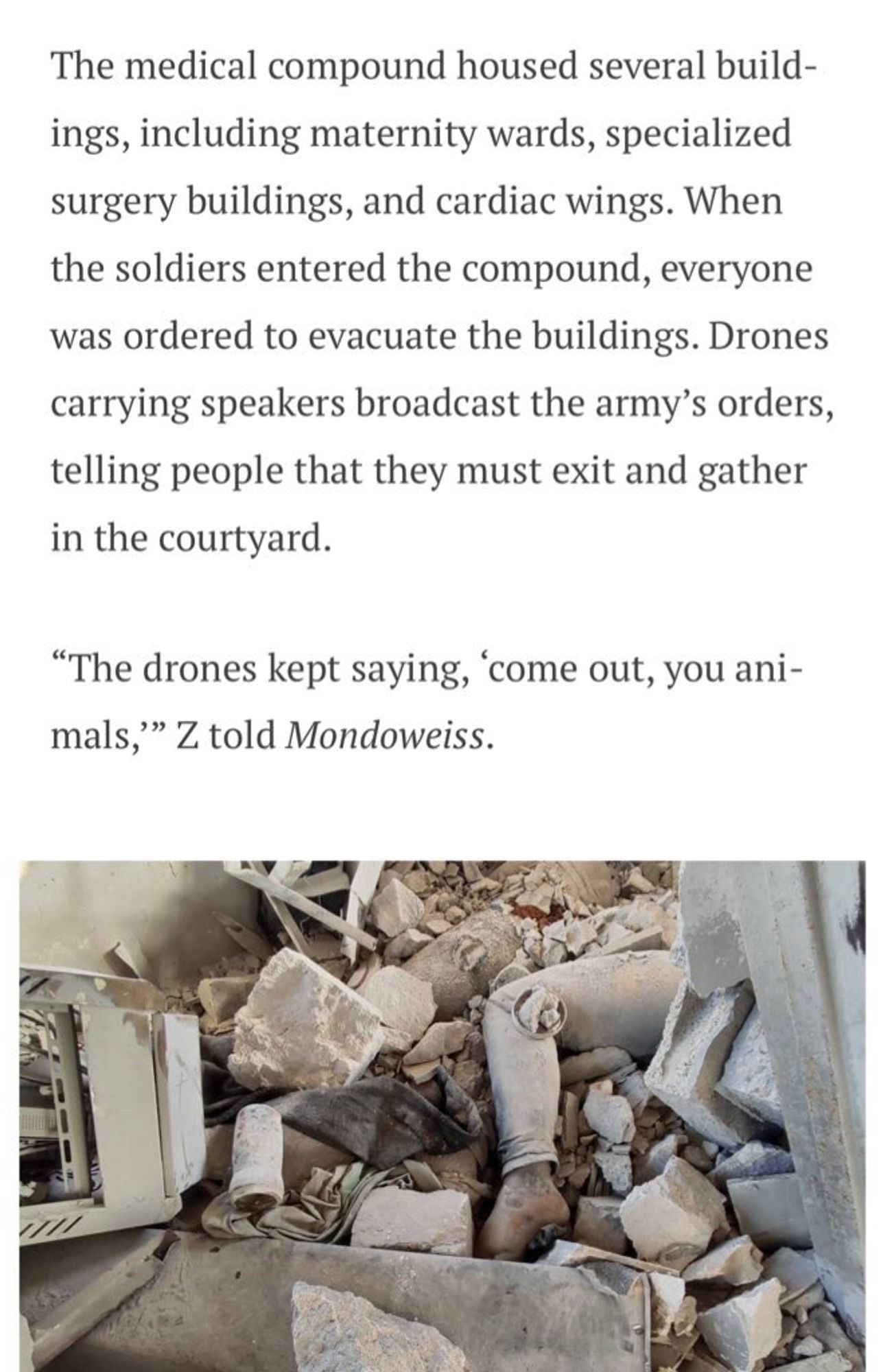 The medical compound housed several build-ings, including maternity wards, specialized surgery buildings, and cardiac wings. When the soldiers entered the compound, everyone was ordered to evacuate the buildings. Drones carrying speakers broadcast the army's orders, telling people that they must exit and gather in the courtyard.
"The drones kept saying, 'come out, you ani-mals," Z told Mondoweiss.