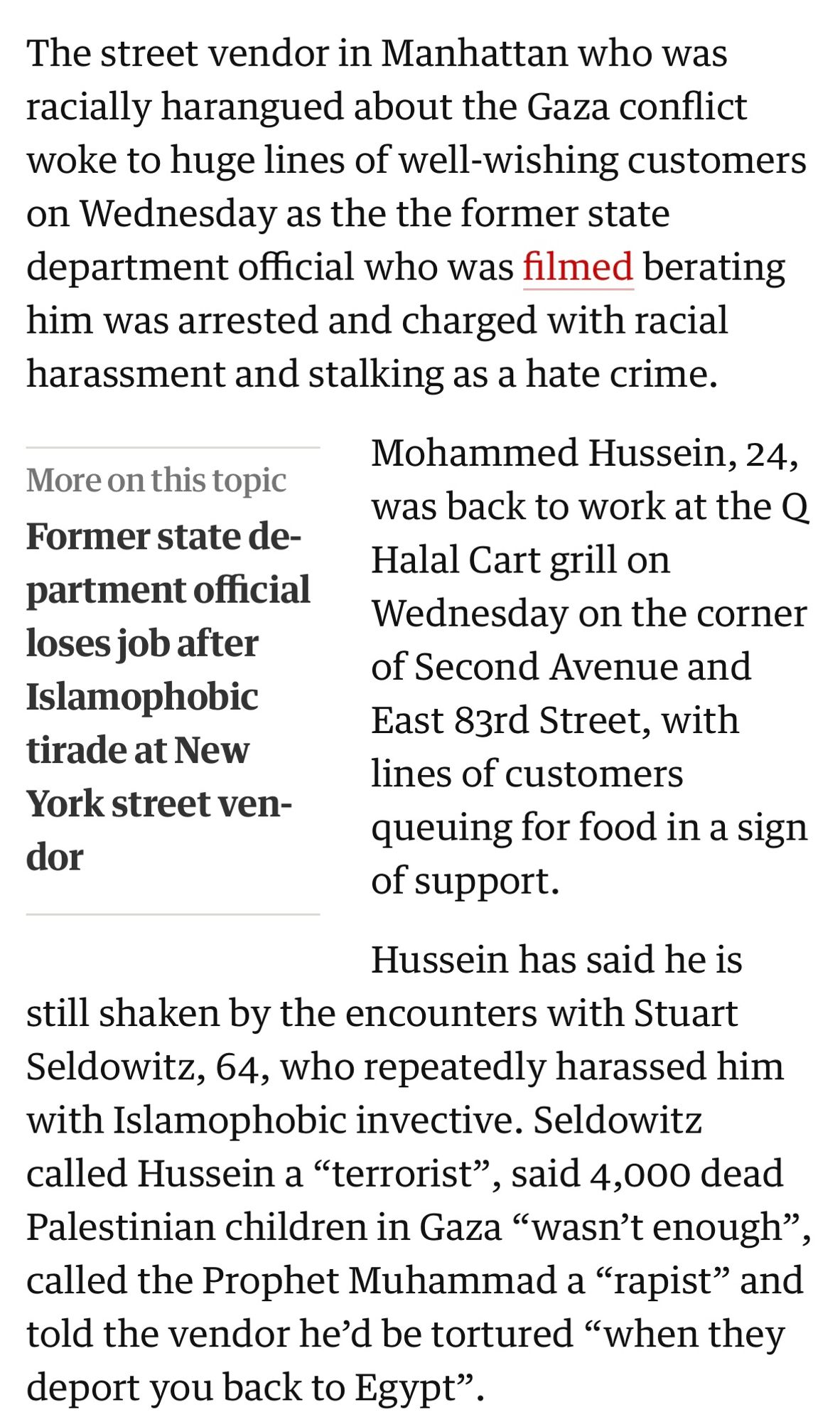 The street vendor in Manhattan who was racially harangued about the Gaza conflict woke to huge lines of well-wishing customers on Wednesday as the the former state department official who was filmed berating him was arrested and charged with racial harassment and stalking as a hate crime.

Mohammed Hussein, 24, was back to work at the O Halal Cart grill on Wednesday on the corner of Second Avenue and East 83rd Street, with lines of customers
queuing for food in a sign of support.
Hussein has said he is
still shaken by the encounters with Stuart Seldowitz, 64, who repeatedly harassed him with Islamophobic invective. Seldowitz called Hussein a "terrorist", said 4,000 dead Palestinian children in Gaza "wasn't enough" called the Prophet Muhammad a "rapist" and told the vendor he'd be tortured "when they deport you back to Egypt".