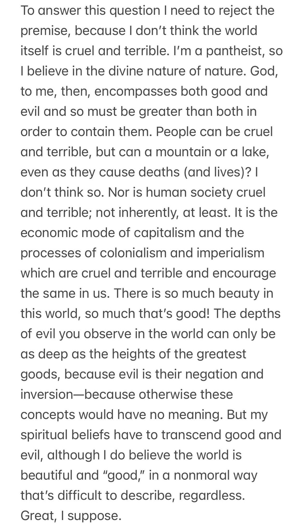 To answer this question I need to reject the premise, because I don't think the world itself is cruel and terrible. I'm a pantheist, so I believe in the divine nature of nature. God, to me, then, encompasses both good and evil and so must be greater than both in order to contain them. People can be cruel and terrible, but can a mountain or a lake, even as they cause deaths (and lives)? | don't think so. Nor is human society cruel and terrible; not inherently, at least. It is the economic mode of capitalism and the processes of colonialism and imperialism which are cruel and terrible and encourage the same in us. There is so much beauty in this world, so much that's good! The depths of evil you observe in the world can only be as deep as the heights of the greatest goods, because evil is their negation and inversion-because otherwise these concepts would have no meaning. But my spiritual beliefs have to transcend good and evil, although I do believe the world is beautiful and "good," in