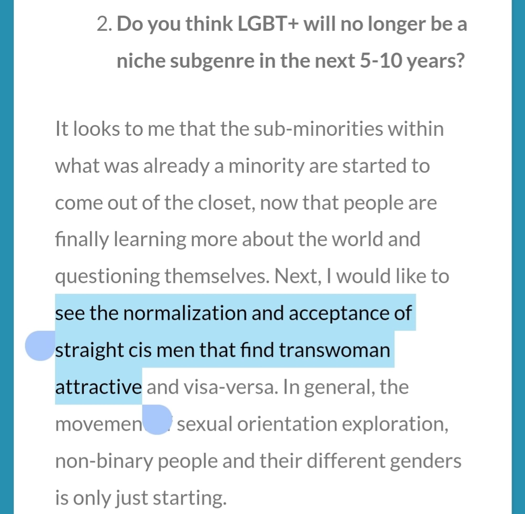 2. Do you think LGBT+ will no longer be a niche subgenre in the next 5-10 years?

It looks to me that the sub-minorities within what was already a minority are started to come out of the closet, now that people are finally learning more about the world and questioning themselves. Next, I would like to [HIGHLIGHT BEGINS] see the normalization and acceptance of straight cis men that find transwoman attractive [HIGHLIGHT ENDS] and visa-versa. In general, the movement of sexual orientation exploration, non-binary people and their different genders is only just starting.