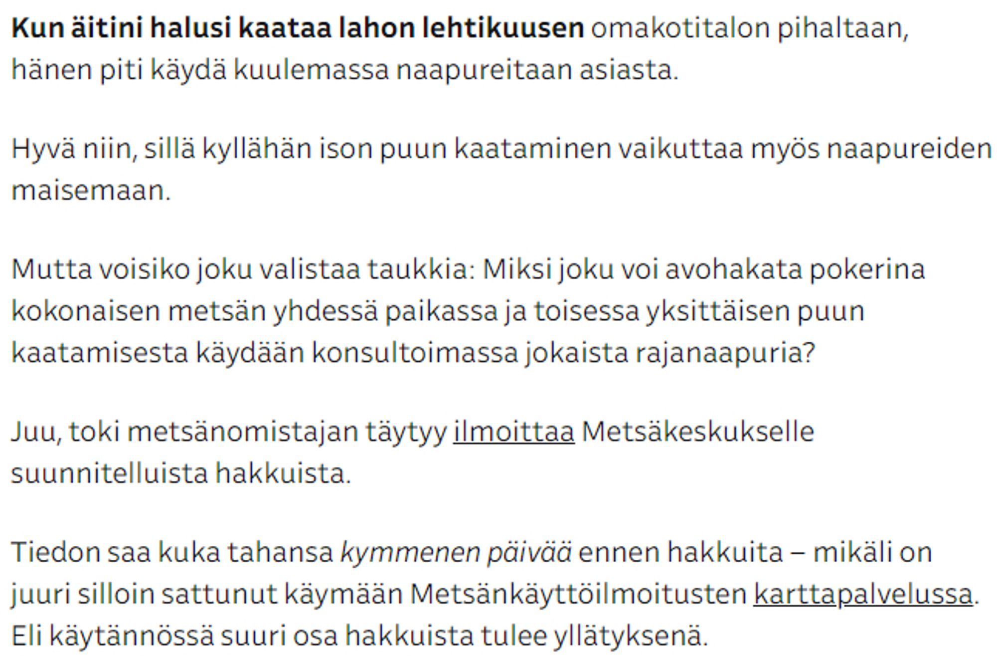 Kun äitini halusi kaataa lahon lehtikuusen omakotitalon pihaltaan, hänen piti käydä kuulemassa naapureitaan asiasta.

Hyvä niin, sillä kyllähän ison puun kaataminen vaikuttaa myös naapureiden maisemaan.

Mutta voisiko joku valistaa taukkia: Miksi joku voi avohakata pokerina kokonaisen metsän yhdessä paikassa ja toisessa yksittäisen puun kaatamisesta käydään konsultoimassa jokaista rajanaapuria?

Juu, toki metsänomistajan täytyy ilmoittaa Metsäkeskukselle suunnitelluista hakkuista.

Tiedon saa kuka tahansa kymmenen päivää ennen hakkuita – mikäli on juuri silloin sattunut käymään Metsänkäyttöilmoitusten karttapalvelussa. Eli käytännössä suuri osa hakkuista tulee yllätyksenä.