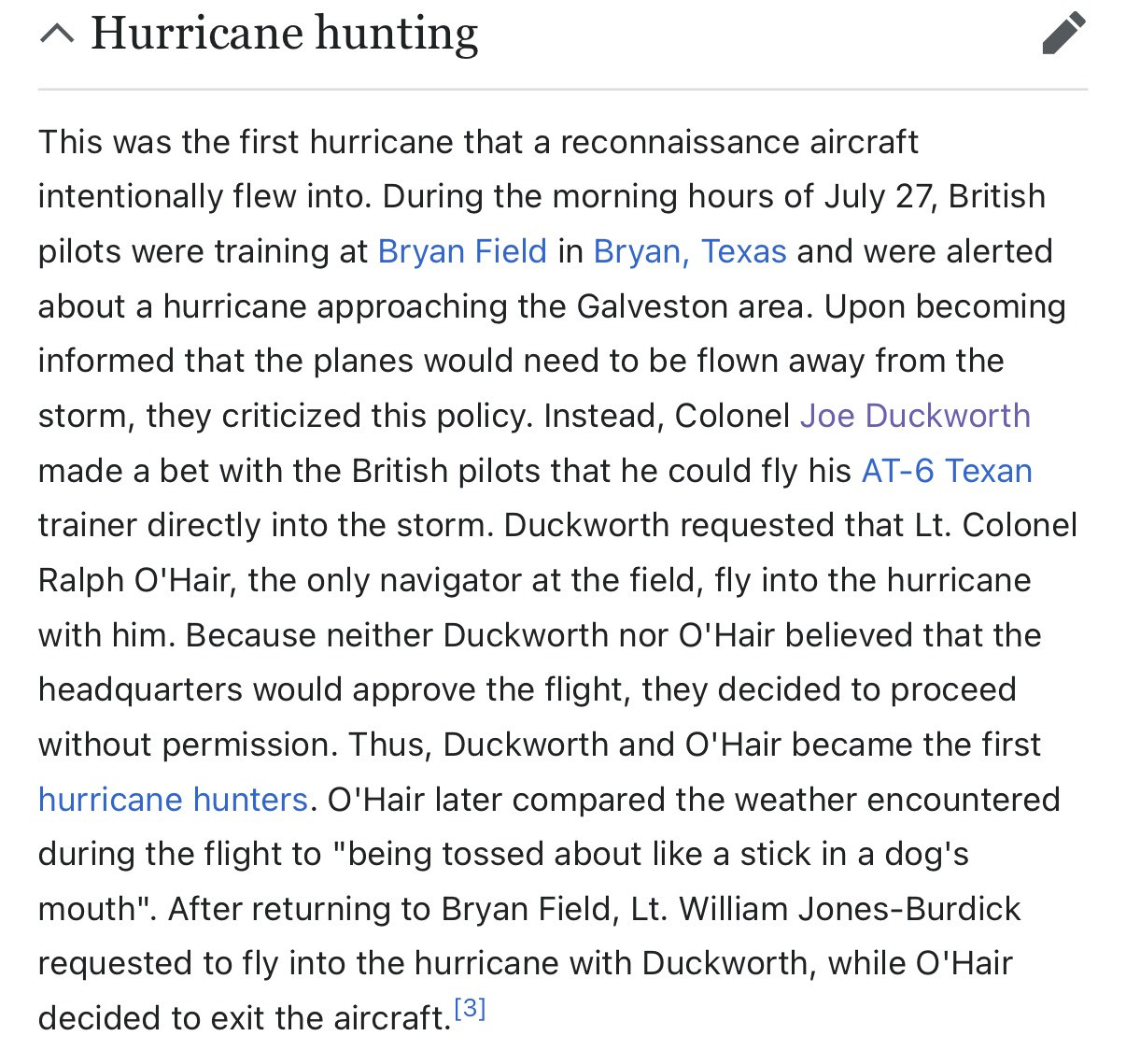 This was the first hurricane that a reconnaissance aircraft intentionally flew into. During the morning hours of July 27, British pilots were training at Bryan Field in Bryan, Texas and were alerted about a hurricane approaching the Galveston area. Upon becoming informed that the planes would need to be flown away from the storm, they criticized this policy. Instead, Colonel Joe Duckworth made a bet with the British pilots that he could fly his AT-6 Texan trainer directly into the storm. Duckworth requested that Lt. Colonel Ralph O'Hair, the only navigator at the field, fly into the hurricane with him. Because neither Duckworth nor O'Hair believed that the headquarters would approve the flight, they decided to proceed without permission. Thus, Duckworth and O'Hair became the first hurricane hunters. O'Hair later compared the weather encountered during the flight to "being tossed about like a stick in a dog's mouth". After returning to Bryan Field, Lt. William Jones-Burdick requested to