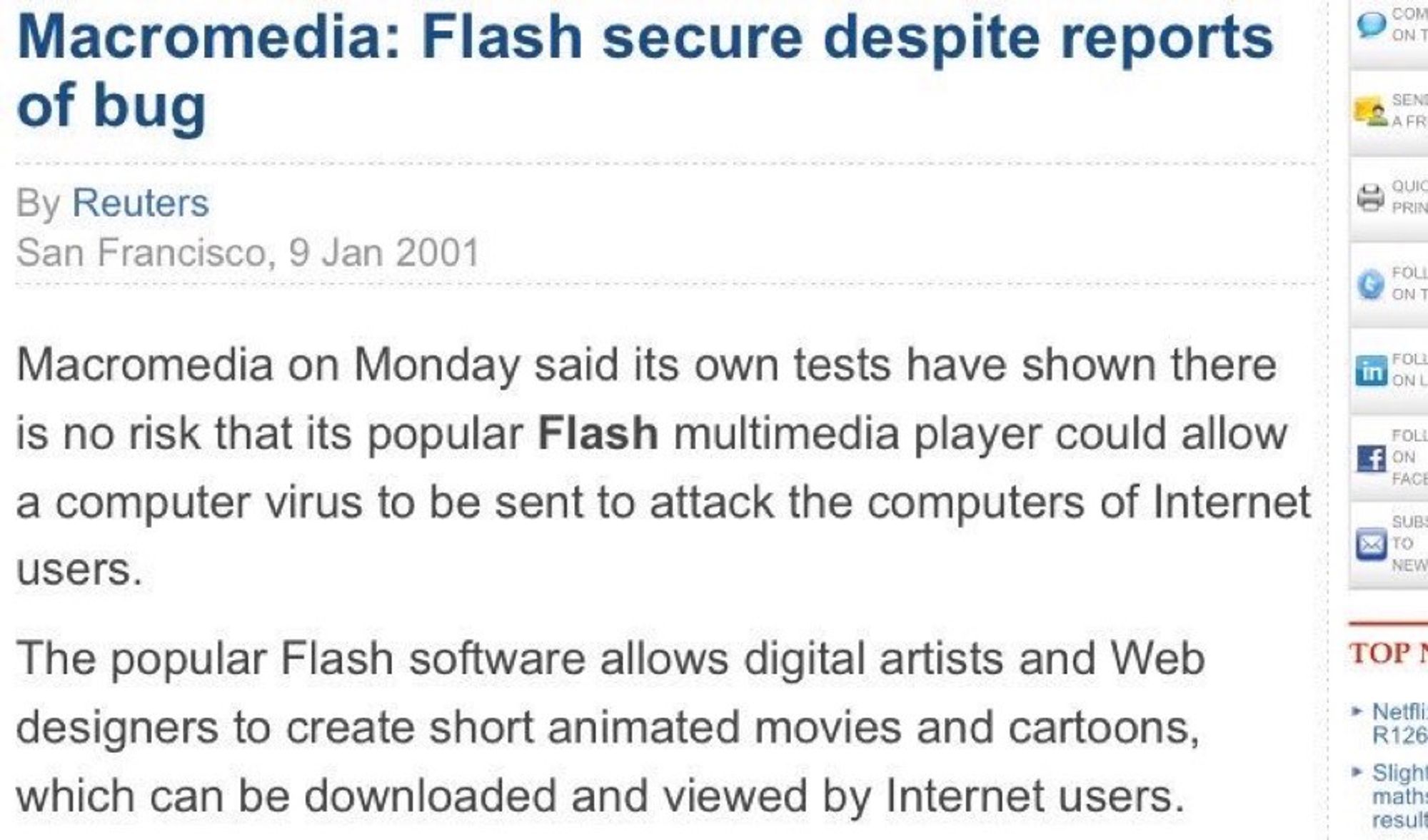 Macromedia: Flash secure despite reports of bug
By Reuters
San Francisco, 9 Jan 2001
Macromedia on Monday said its own tests have shown there is no risk that its popular Flash multimedia player could allow a computer virus to be sent to attack the computers of Internet users.
The popular Flash software allows digital artists and Web designers to create short animated movies and cartoons, which can be downloaded and viewed by Internet users.