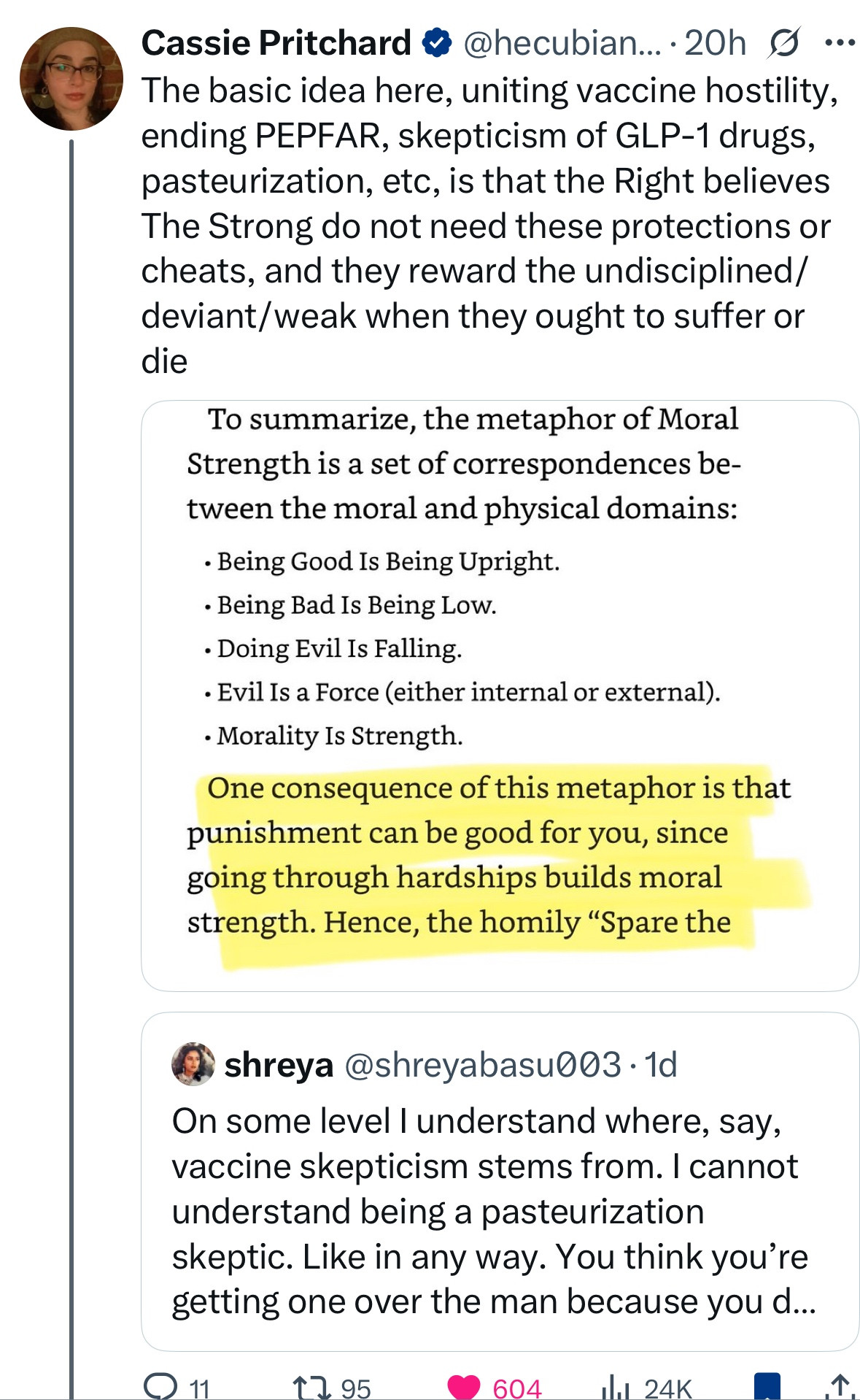 The basic idea here, uniting vaccine hostility, ending PEPFAR, skepticism of GLP-1 drugs, pasteurization, etc, is that the Right believes The Strong do not need these protections or cheats, and they reward the undisciplined/ deviant/weak when they ought to suffer or die
To summarize, the metaphor of Moral Strength is a set of correspondences between the moral and physical domains:
• Being Good Is Being Upright.
• Being Bad Is Being Low.
• Doing Evil Is Falling.
• Evil Is a Force (either internal or external).
• Morality Is Strength.
One consequence of this metaphor is that punishment can be good for you, since going through hardships builds moral strength. Hence, the homily "Spare the