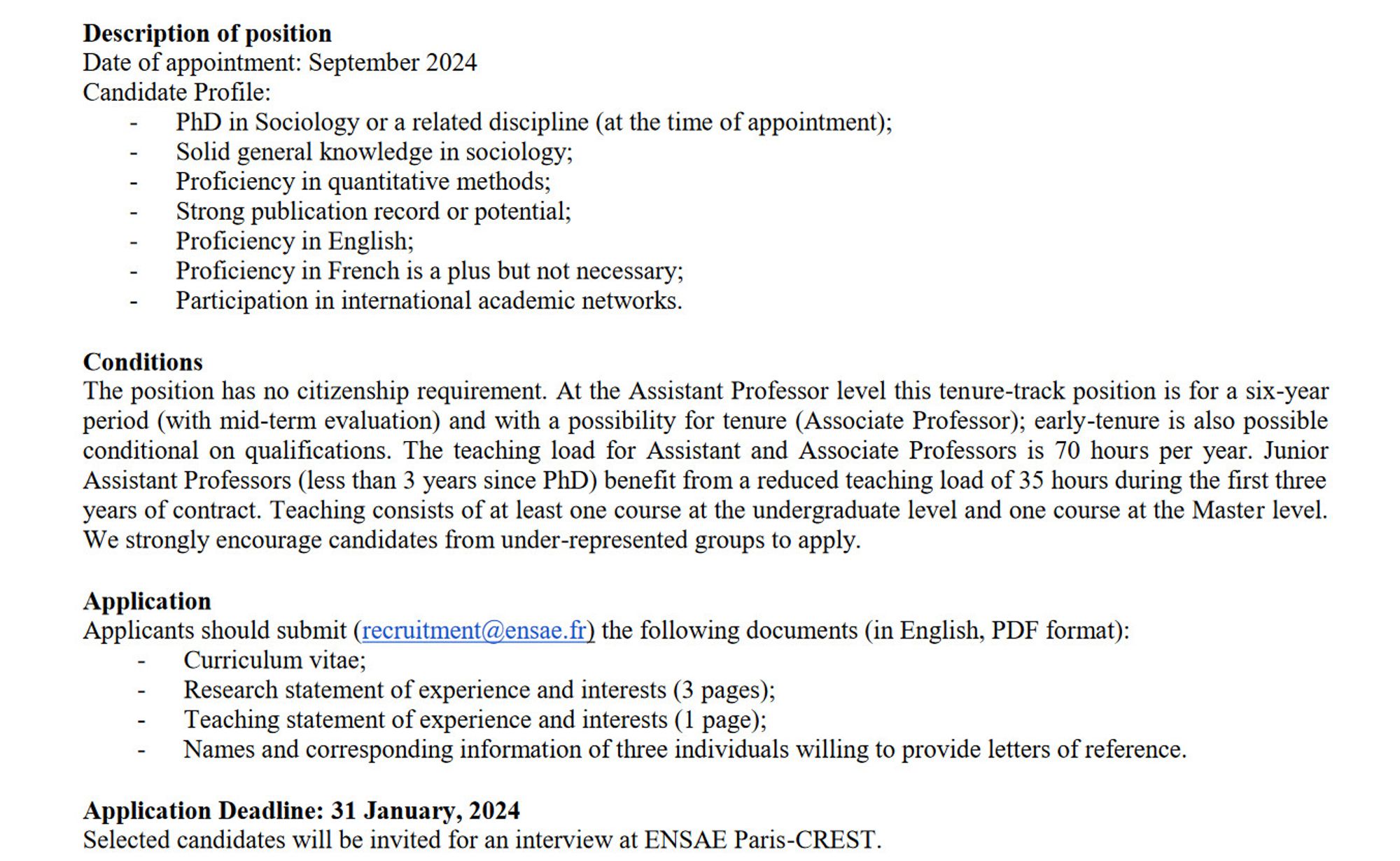 Description of position
Date of appointment: September 2024
Candidate Profile:
- PhD in Sociology or a related discipline (at the time of appointment);
- Solid general knowledge in sociology;
- Proficiency in quantitative methods;
- Strong publication record or potential;
- Proficiency in English;
- Proficiency in French is a plus but not necessary;
- Participation in international academic networks.
Conditions
The position has no citizenship requirement. At the Assistant Professor level this tenure-track position is for a six-year
period (with mid-term evaluation) and with a possibility for tenure (Associate Professor); early-tenure is also possible
conditional on qualifications. The teaching load for Assistant and Associate Professors is 70 hours per year. Junior
Assistant Professors (less than 3 years since PhD) benefit from a reduced teaching load of 35 hours during the first three
years of contract. Teaching consists of at least one course at the undergraduate level and one course