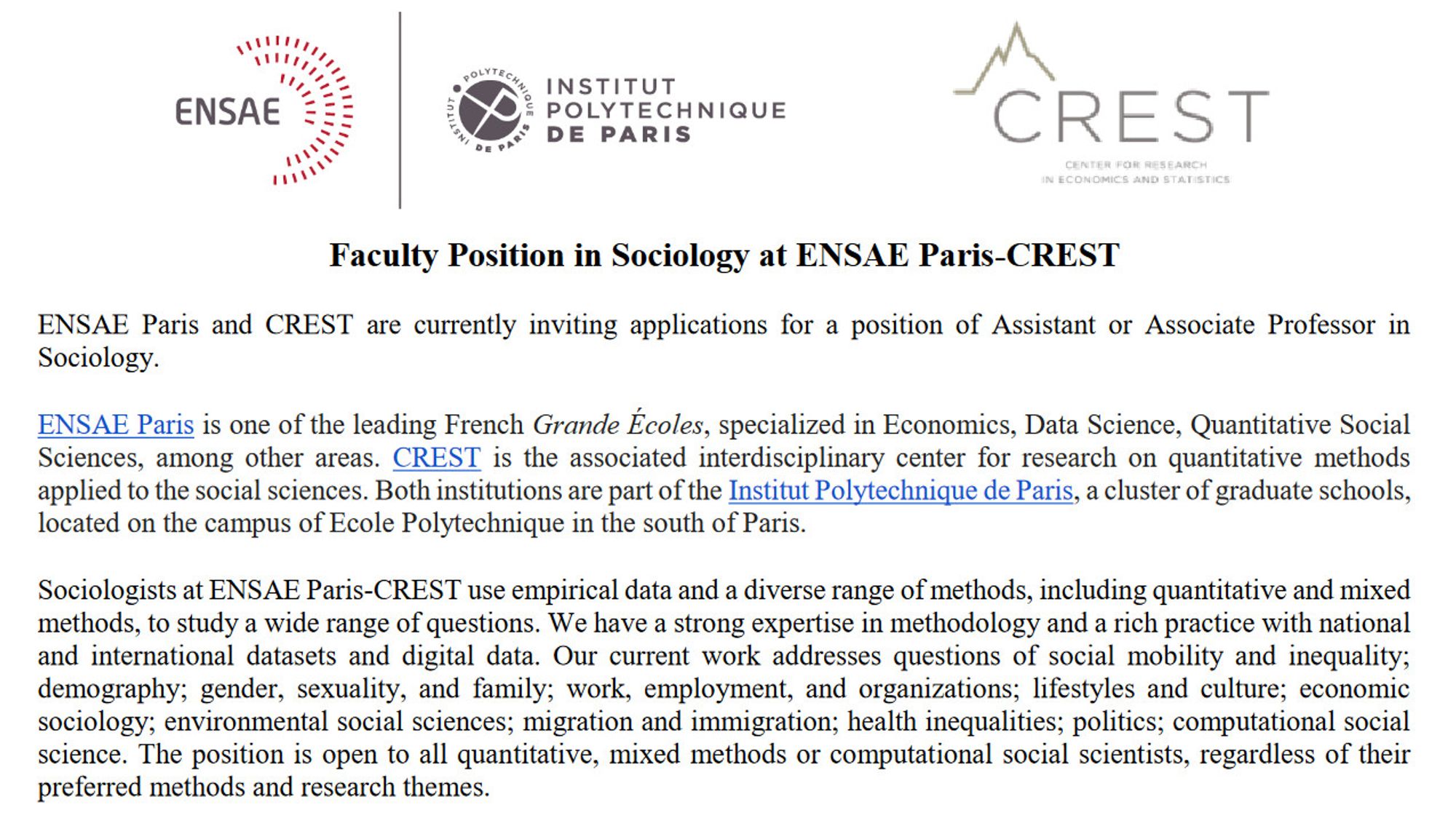 aculty Position in Sociology at ENSAE Paris-CREST
ENSAE Paris and CREST are currently inviting applications for a position of Assistant or Associate Professor in
Sociology.
ENSAE Paris is one of the leading French Grande Écoles, specialized in Economics, Data Science, Quantitative Social
Sciences, among other areas. CREST is the associated interdisciplinary center for research on quantitative methods
applied to the social sciences. Both institutions are part of the Institut Polytechnique de Paris, a cluster of graduate schools,
located on the campus of Ecole Polytechnique in the south of Paris.
Sociologists at ENSAE Paris-CREST use empirical data and a diverse range of methods, including quantitative and mixed
methods, to study a wide range of questions. We have a strong expertise in methodology and a rich practice with national
and international datasets and digital data. Our current work addresses questions of social mobility and inequality;
demography; gender, sexuality, and family;