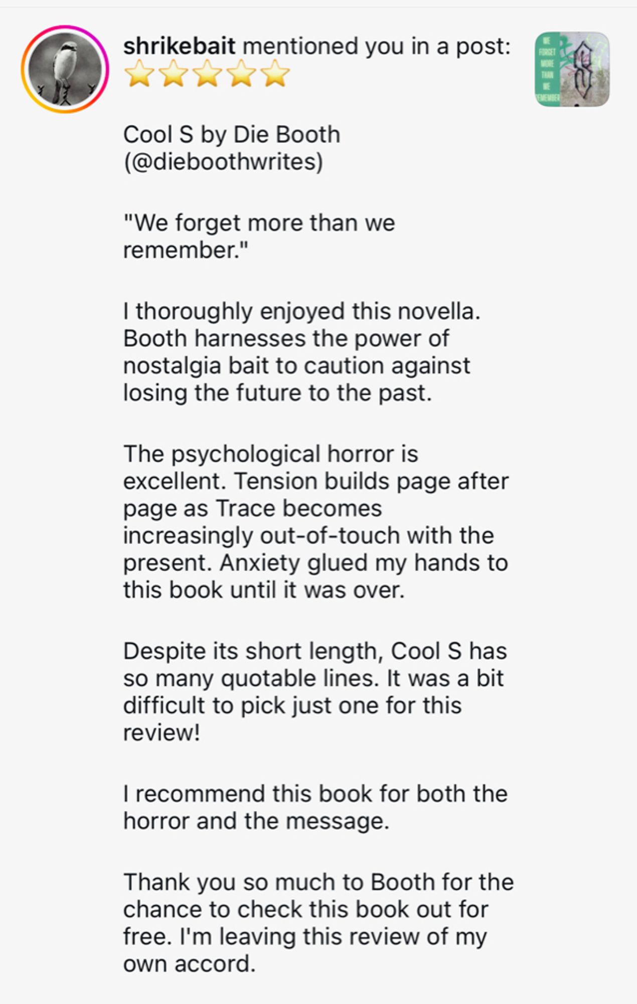 "Cool S by Die Booth (@dieboothwrites on Instagram) "We forget more than we remember." I thoroughly enjoyed this novella. Booth harnesses the power of nostalgia bait to caution against losing the future to the past. The psychological horror is excellent. Tension builds page after page as Trace becomes increasingly out of touch with the present. Anxiety glued my hands to this book until it was over. Despite its short length Cool S has so many quotable lines. It was a bit difficult to pick just one for this review! I recommend this book for both the horror and the message. Thank you so much to Booth for the chance to check this book out for free. I'm leaving this review of my own accord.