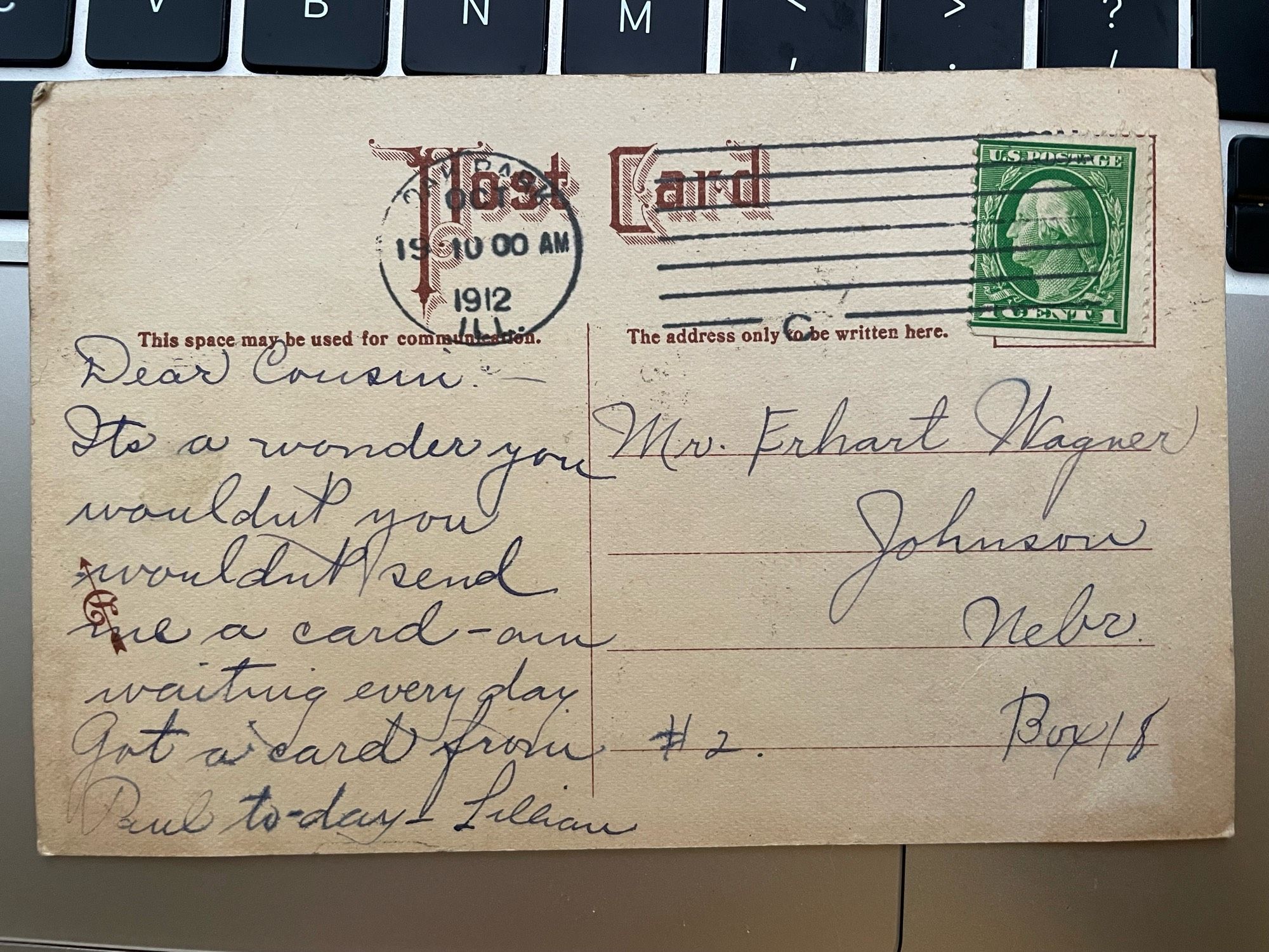 Back of the postcard described above. Its reads “Dear cousin, It’s a wonder you wouldn’t you wouldn’t (sic) send me a card - am waiting every day. Got a card from Paul today. Lillian”. It is addressed to Mr. Erhart Wagner of Johnson, Nebraska.