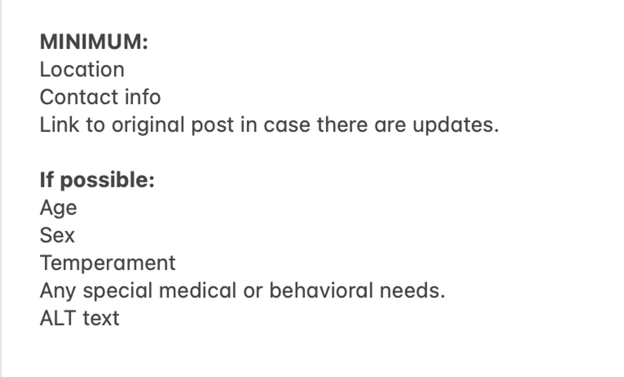 Screenshot of text list that reads "MINIMUM:
Location  Contact info  Link to original post in case there are updates.  
If possible:  Age  Sex  Temperament  Any special medical or behavioral needs. ALT text"