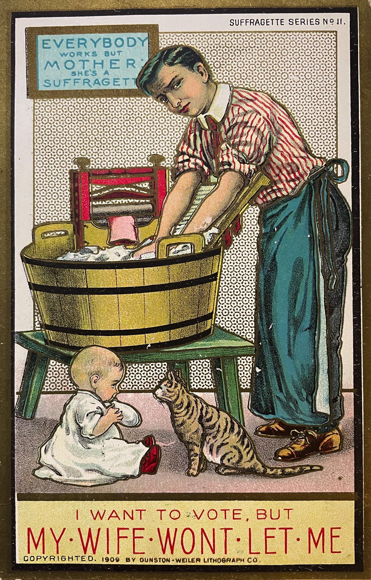 Illustrated postcard depicting a man wearing an apron while washing clothes in a wooden tub. In the floor sits a baby and a brown tabby cat is staring at it. Writing at the top reads “everybody works but mother, she’s a suffragette”. Writing at the bottom reads “I want you to vote but my wife won’t let me.”