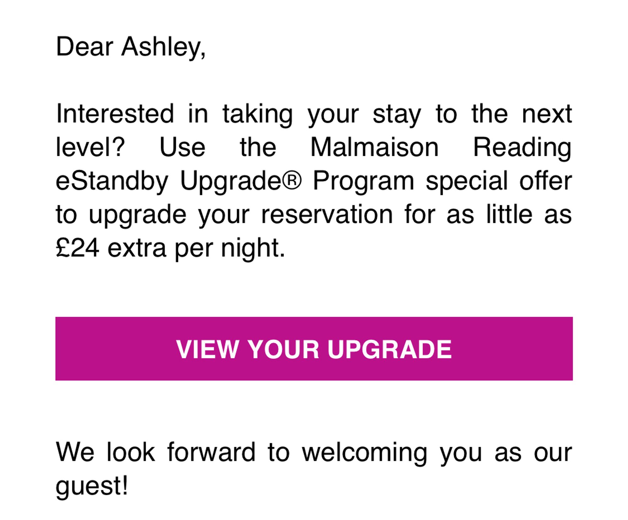 Dear Ashley,
Interested in taking your stay to the next level? Use the Malmaison Reading eStandby Upgrade® Program special offer to upgrade your reservation for as little as £24 extra per night.
VIEW YOUR UPGRADE
We look forward to welcoming you as our guest!