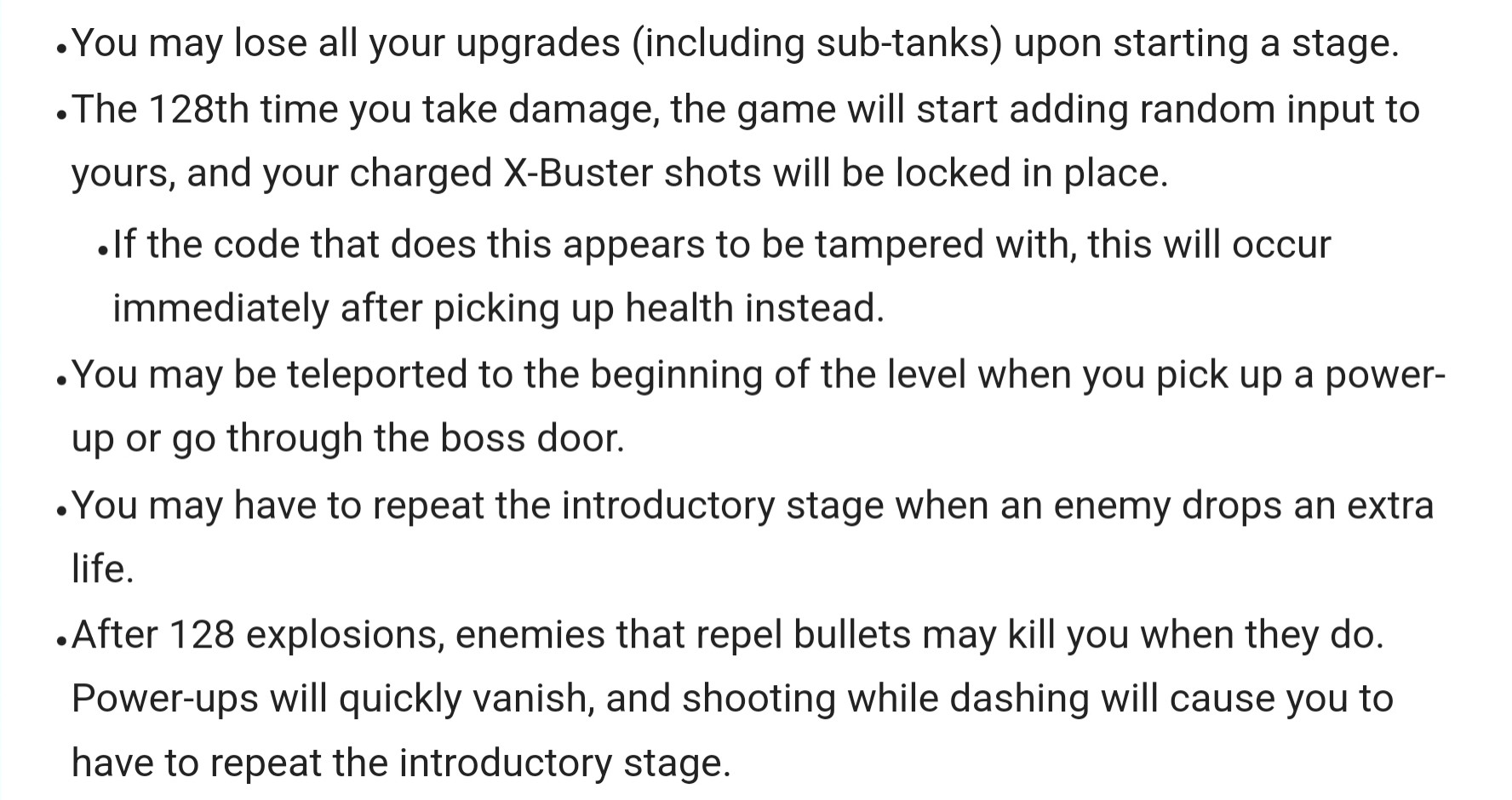 You may lose all your upgrades (including sub-tanks) upon starting a stage.
The 128th time you take damage, the game will start adding random input to yours, and your charged X-Buster shots will be locked in place.
If the code that does this appears to be tampered with, this will occur immediately after picking up health instead.
You may be teleported to the beginning of the level when you pick up a power-up or go through the boss door.
You may have to repeat the introductory stage when an enemy drops an extra life.
After 128 explosions, enemies that repel bullets may kill you when they do. Power-ups will quickly vanish, and shooting while dashing will cause you to have to repeat the introductory stage.