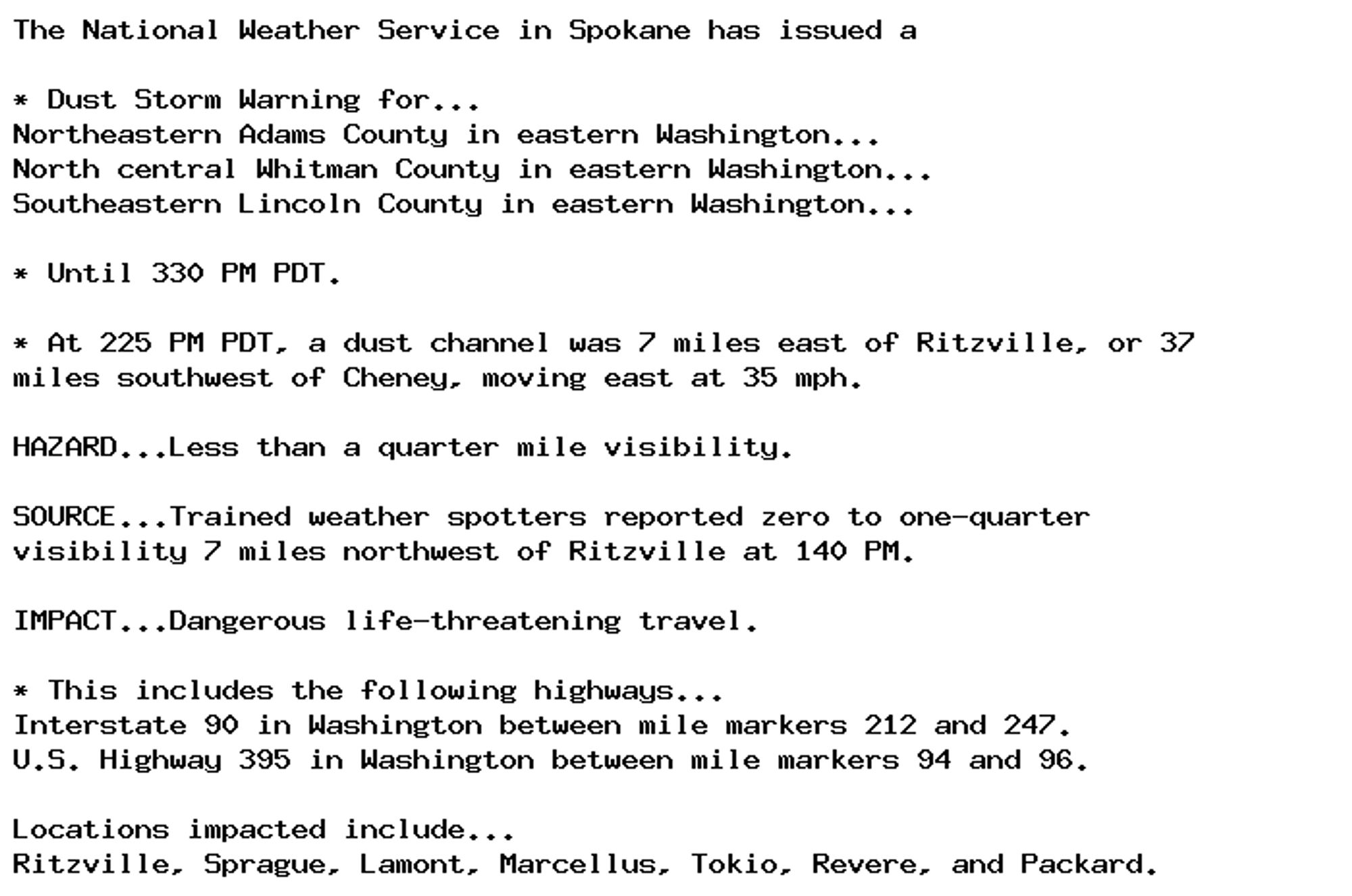 The National Weather Service in Spokane has issued a

* Dust Storm Warning for...
Northeastern Adams County in eastern Washington...
North central Whitman County in eastern Washington...
Southeastern Lincoln County in eastern Washington...

* Until 330 PM PDT.

* At 225 PM PDT, a dust channel was 7 miles east of Ritzville, or 37
miles southwest of Cheney, moving east at 35 mph.

HAZARD...Less than a quarter mile visibility.

SOURCE...Trained weather spotters reported zero to one-quarter
visibility 7 miles northwest of Ritzville at 140 PM.

IMPACT...Dangerous life-threatening travel.

* This includes the following highways...
Interstate 90 in Washington between mile markers 212 and 247.
U.S. Highway 395 in Washington between mile markers 94 and 96.

Locations impacted include...
Ritzville, Sprague, Lamont, Marcellus, Tokio, Revere, and Packard.