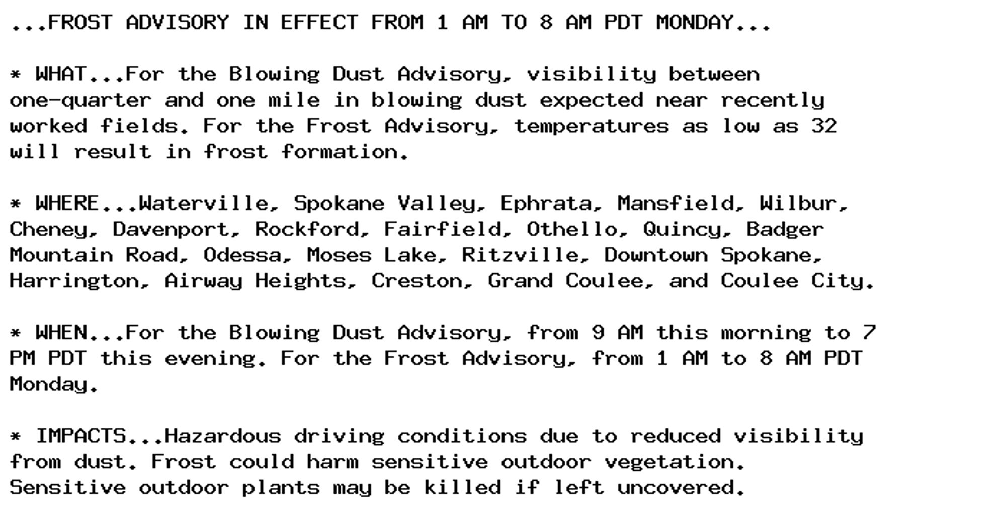 ...FROST ADVISORY IN EFFECT FROM 1 AM TO 8 AM PDT MONDAY...

* WHAT...For the Blowing Dust Advisory, visibility between
one-quarter and one mile in blowing dust expected near recently
worked fields. For the Frost Advisory, temperatures as low as 32
will result in frost formation.

* WHERE...Waterville, Spokane Valley, Ephrata, Mansfield, Wilbur,
Cheney, Davenport, Rockford, Fairfield, Othello, Quincy, Badger
Mountain Road, Odessa, Moses Lake, Ritzville, Downtown Spokane,
Harrington, Airway Heights, Creston, Grand Coulee, and Coulee City.

* WHEN...For the Blowing Dust Advisory, from 9 AM this morning to 7
PM PDT this evening. For the Frost Advisory, from 1 AM to 8 AM PDT
Monday.

* IMPACTS...Hazardous driving conditions due to reduced visibility
from dust. Frost could harm sensitive outdoor vegetation.
Sensitive outdoor plants may be killed if left uncovered.