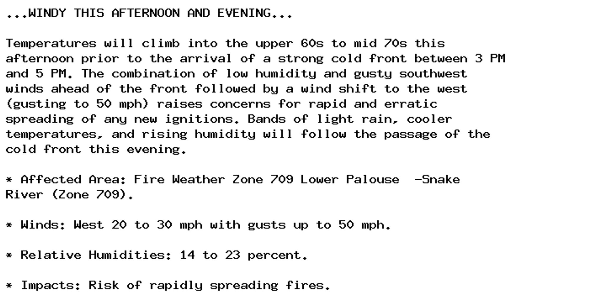 ...WINDY THIS AFTERNOON AND EVENING...

Temperatures will climb into the upper 60s to mid 70s this
afternoon prior to the arrival of a strong cold front between 3 PM
and 5 PM. The combination of low humidity and gusty southwest
winds ahead of the front followed by a wind shift to the west
(gusting to 50 mph) raises concerns for rapid and erratic
spreading of any new ignitions. Bands of light rain, cooler
temperatures, and rising humidity will follow the passage of the
cold front this evening.

* Affected Area: Fire Weather Zone 709 Lower Palouse  -Snake
River (Zone 709).

* Winds: West 20 to 30 mph with gusts up to 50 mph.

* Relative Humidities: 14 to 23 percent.

* Impacts: Risk of rapidly spreading fires.