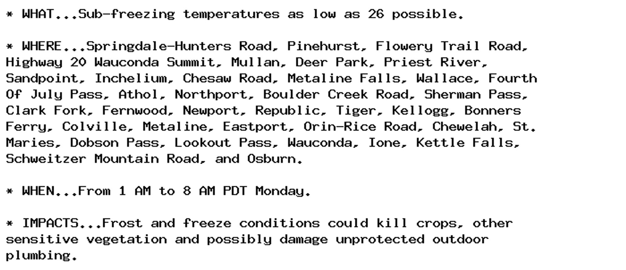 * WHAT...Sub-freezing temperatures as low as 26 possible.

* WHERE...Springdale-Hunters Road, Pinehurst, Flowery Trail Road,
Highway 20 Wauconda Summit, Mullan, Deer Park, Priest River,
Sandpoint, Inchelium, Chesaw Road, Metaline Falls, Wallace, Fourth
Of July Pass, Athol, Northport, Boulder Creek Road, Sherman Pass,
Clark Fork, Fernwood, Newport, Republic, Tiger, Kellogg, Bonners
Ferry, Colville, Metaline, Eastport, Orin-Rice Road, Chewelah, St.
Maries, Dobson Pass, Lookout Pass, Wauconda, Ione, Kettle Falls,
Schweitzer Mountain Road, and Osburn.

* WHEN...From 1 AM to 8 AM PDT Monday.

* IMPACTS...Frost and freeze conditions could kill crops, other
sensitive vegetation and possibly damage unprotected outdoor
plumbing.