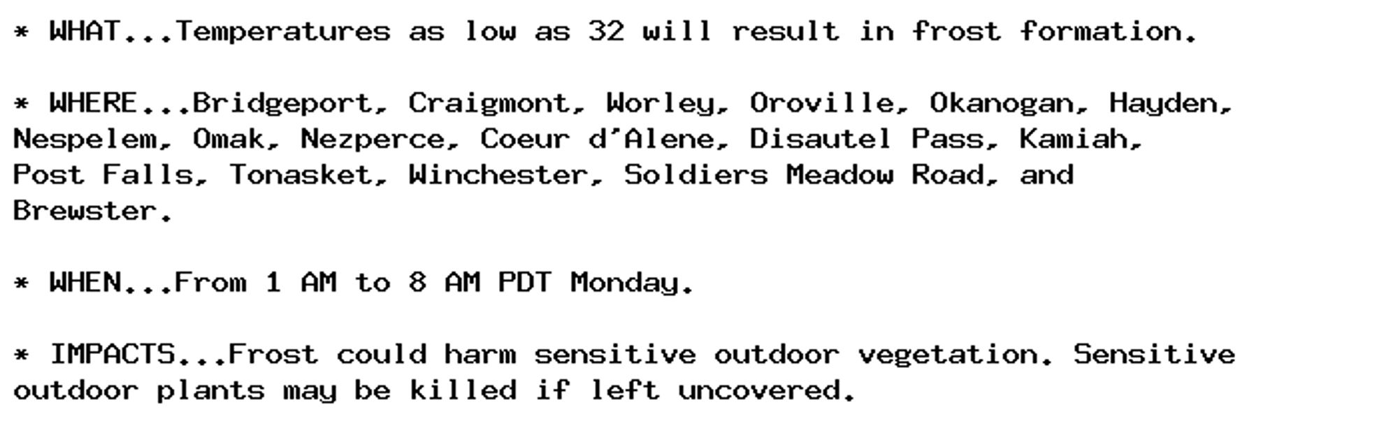 * WHAT...Temperatures as low as 32 will result in frost formation.

* WHERE...Bridgeport, Craigmont, Worley, Oroville, Okanogan, Hayden,
Nespelem, Omak, Nezperce, Coeur d'Alene, Disautel Pass, Kamiah,
Post Falls, Tonasket, Winchester, Soldiers Meadow Road, and
Brewster.

* WHEN...From 1 AM to 8 AM PDT Monday.

* IMPACTS...Frost could harm sensitive outdoor vegetation. Sensitive
outdoor plants may be killed if left uncovered.