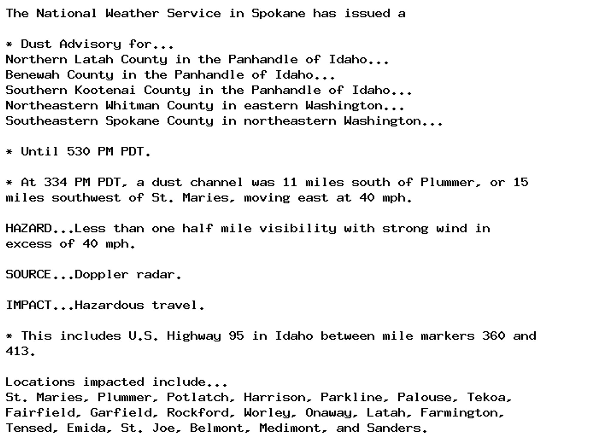 The National Weather Service in Spokane has issued a

* Dust Advisory for...
Northern Latah County in the Panhandle of Idaho...
Benewah County in the Panhandle of Idaho...
Southern Kootenai County in the Panhandle of Idaho...
Northeastern Whitman County in eastern Washington...
Southeastern Spokane County in northeastern Washington...

* Until 530 PM PDT.

* At 334 PM PDT, a dust channel was 11 miles south of Plummer, or 15
miles southwest of St. Maries, moving east at 40 mph.

HAZARD...Less than one half mile visibility with strong wind in
excess of 40 mph.

SOURCE...Doppler radar.

IMPACT...Hazardous travel.

* This includes U.S. Highway 95 in Idaho between mile markers 360 and
413.

Locations impacted include...
St. Maries, Plummer, Potlatch, Harrison, Parkline, Palouse, Tekoa,
Fairfield, Garfield, Rockford, Worley, Onaway, Latah, Farmington,
Tensed, Emida, St. Joe, Belmont, Medimont, and Sanders.