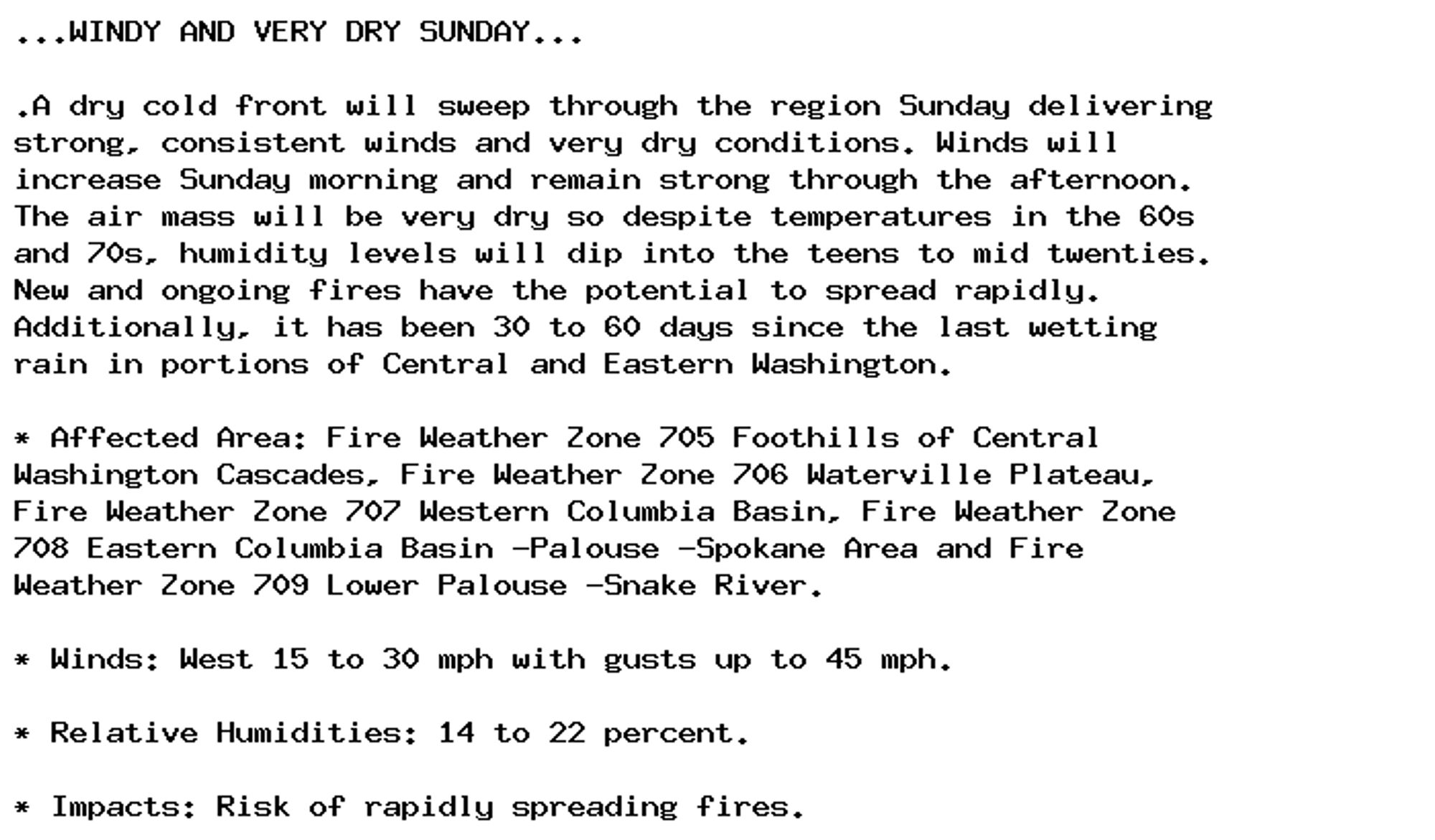 ...WINDY AND VERY DRY SUNDAY...

.A dry cold front will sweep through the region Sunday delivering
strong, consistent winds and very dry conditions. Winds will
increase Sunday morning and remain strong through the afternoon.
The air mass will be very dry so despite temperatures in the 60s
and 70s, humidity levels will dip into the teens to mid twenties.
New and ongoing fires have the potential to spread rapidly.
Additionally, it has been 30 to 60 days since the last wetting
rain in portions of Central and Eastern Washington.

* Affected Area: Fire Weather Zone 705 Foothills of Central
Washington Cascades, Fire Weather Zone 706 Waterville Plateau,
Fire Weather Zone 707 Western Columbia Basin, Fire Weather Zone
708 Eastern Columbia Basin -Palouse -Spokane Area and Fire
Weather Zone 709 Lower Palouse -Snake River.

* Winds: West 15 to 30 mph with gusts up to 45 mph.

* Relative Humidities: 14 to 22 percent.

* Impacts: Risk of rapidly spreading fires.