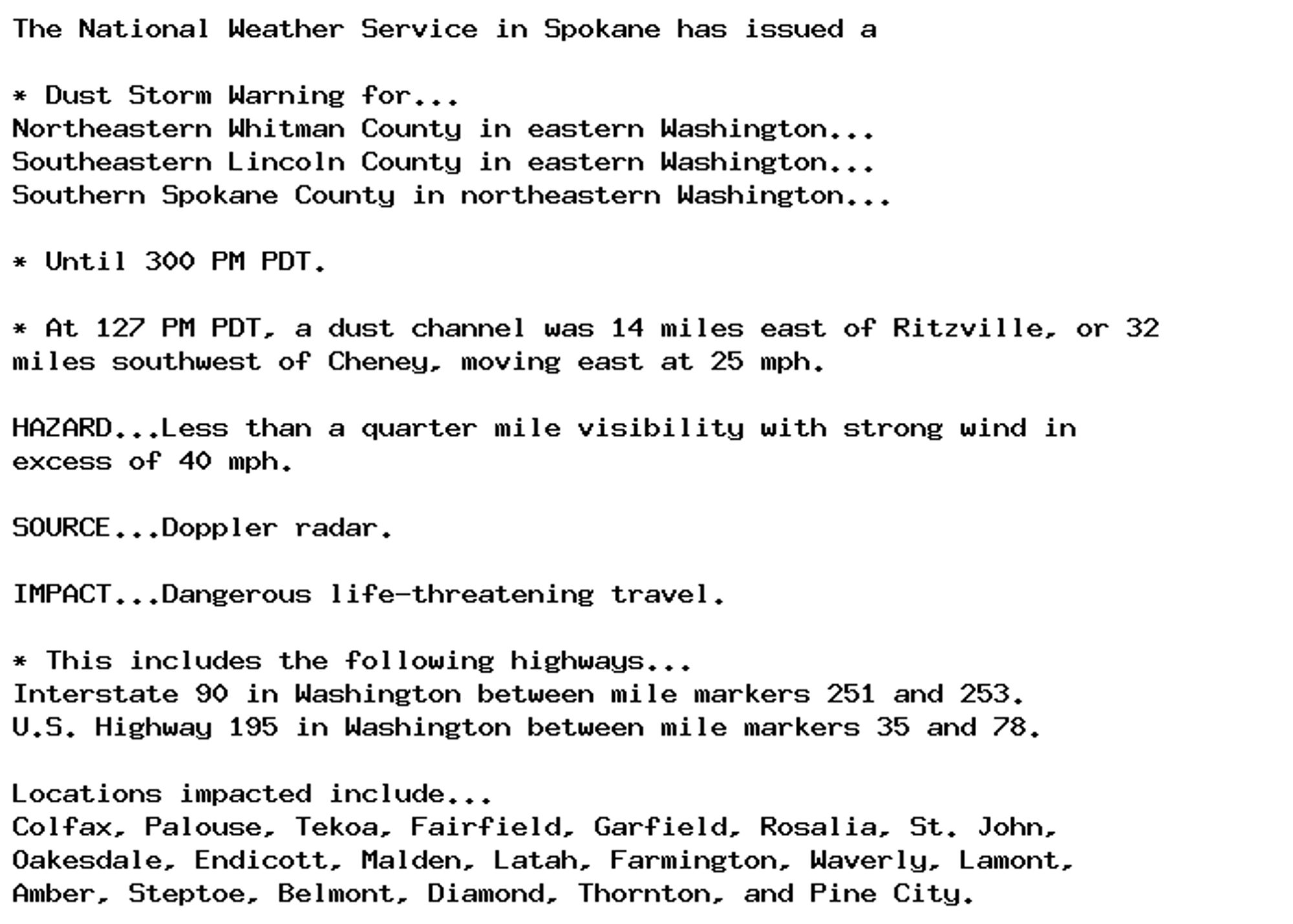 The National Weather Service in Spokane has issued a

* Dust Storm Warning for...
Northeastern Whitman County in eastern Washington...
Southeastern Lincoln County in eastern Washington...
Southern Spokane County in northeastern Washington...

* Until 300 PM PDT.

* At 127 PM PDT, a dust channel was 14 miles east of Ritzville, or 32
miles southwest of Cheney, moving east at 25 mph.

HAZARD...Less than a quarter mile visibility with strong wind in
excess of 40 mph.

SOURCE...Doppler radar.

IMPACT...Dangerous life-threatening travel.

* This includes the following highways...
Interstate 90 in Washington between mile markers 251 and 253.
U.S. Highway 195 in Washington between mile markers 35 and 78.

Locations impacted include...
Colfax, Palouse, Tekoa, Fairfield, Garfield, Rosalia, St. John,
Oakesdale, Endicott, Malden, Latah, Farmington, Waverly, Lamont,
Amber, Steptoe, Belmont, Diamond, Thornton, and Pine City.