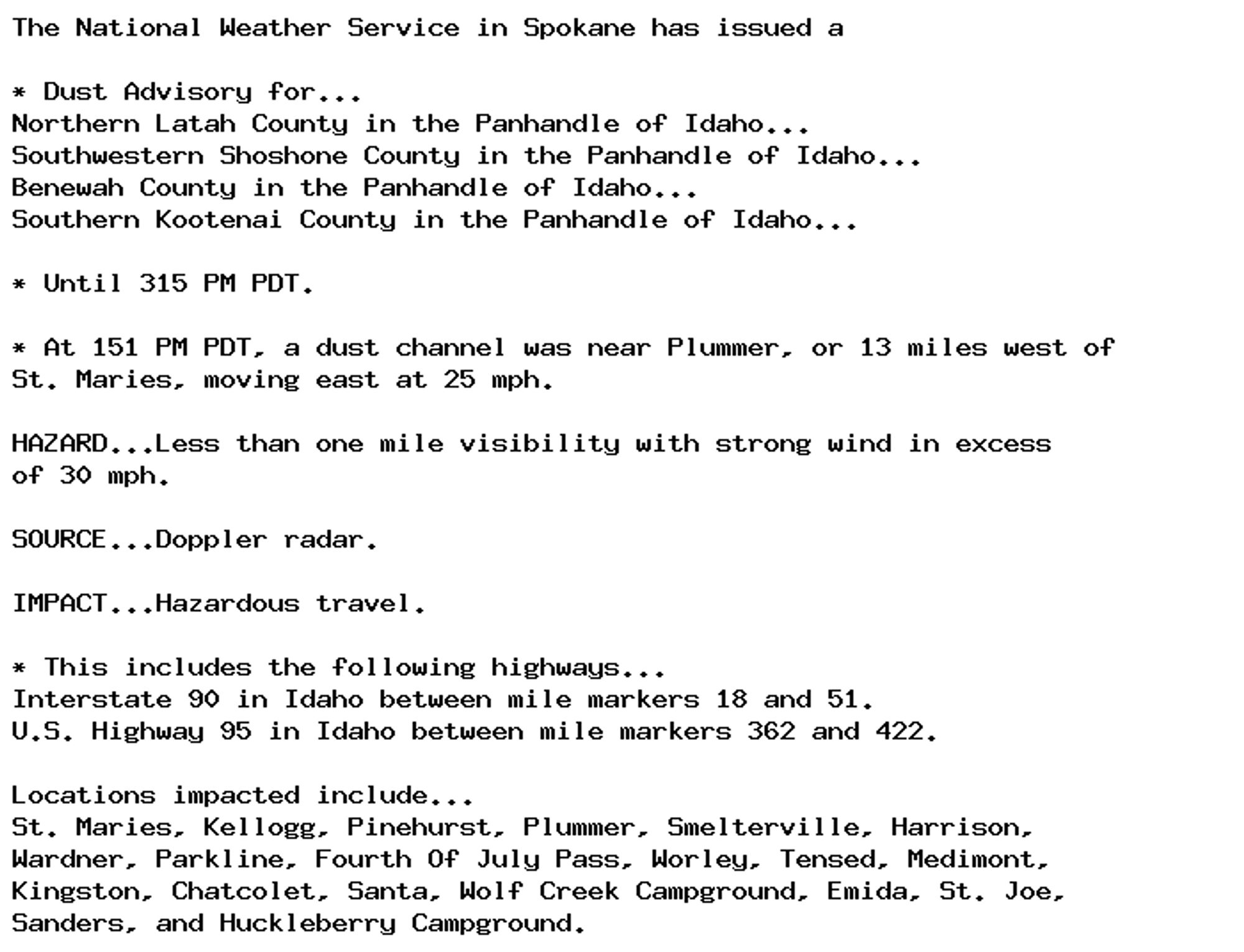 The National Weather Service in Spokane has issued a

* Dust Advisory for...
Northern Latah County in the Panhandle of Idaho...
Southwestern Shoshone County in the Panhandle of Idaho...
Benewah County in the Panhandle of Idaho...
Southern Kootenai County in the Panhandle of Idaho...

* Until 315 PM PDT.

* At 151 PM PDT, a dust channel was near Plummer, or 13 miles west of
St. Maries, moving east at 25 mph.

HAZARD...Less than one mile visibility with strong wind in excess
of 30 mph.

SOURCE...Doppler radar.

IMPACT...Hazardous travel.

* This includes the following highways...
Interstate 90 in Idaho between mile markers 18 and 51.
U.S. Highway 95 in Idaho between mile markers 362 and 422.

Locations impacted include...
St. Maries, Kellogg, Pinehurst, Plummer, Smelterville, Harrison,
Wardner, Parkline, Fourth Of July Pass, Worley, Tensed, Medimont,
Kingston, Chatcolet, Santa, Wolf Creek Campground, Emida, St. Joe,
Sanders, and Huckleberry Campground.