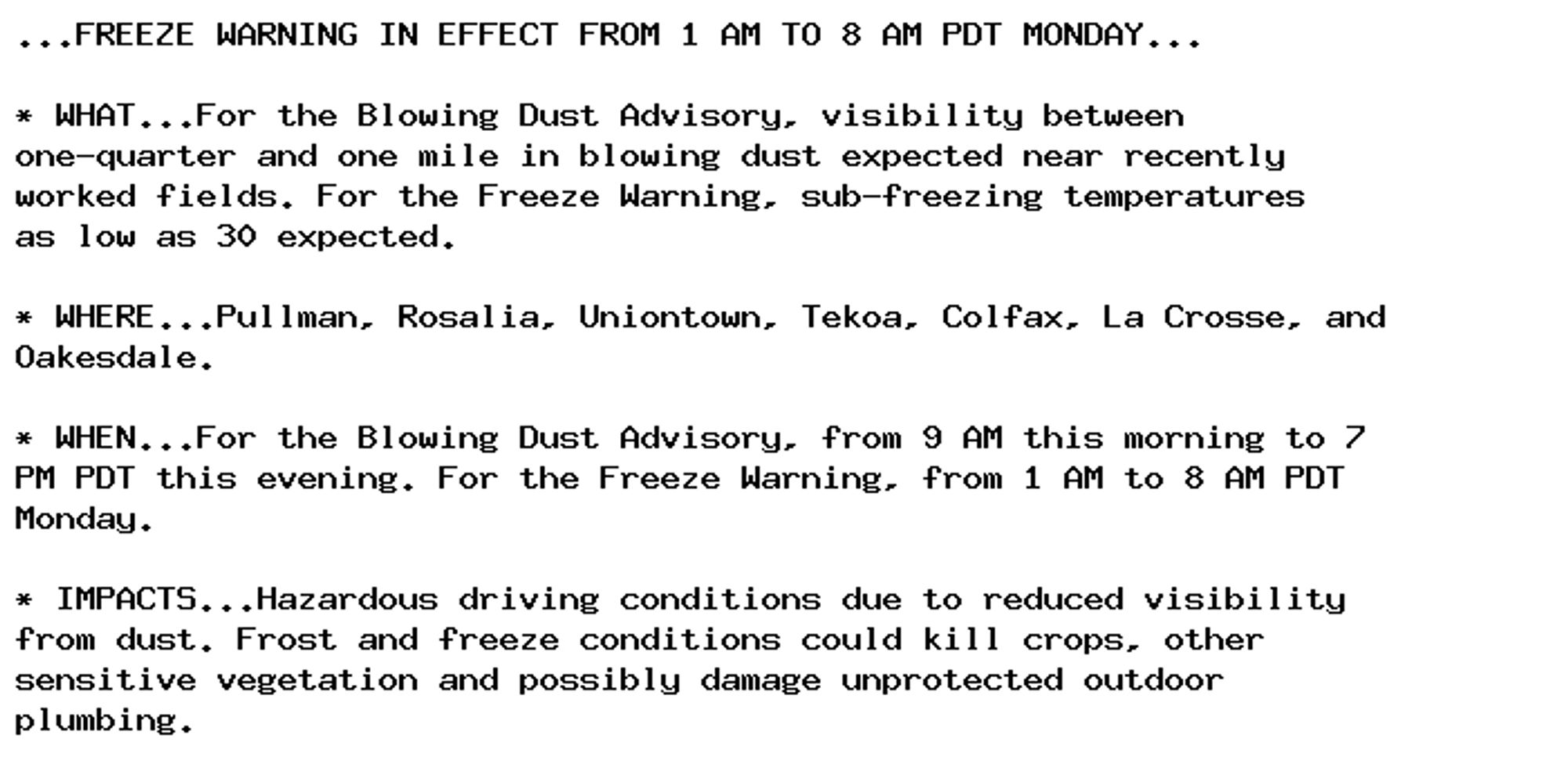 ...FREEZE WARNING IN EFFECT FROM 1 AM TO 8 AM PDT MONDAY...

* WHAT...For the Blowing Dust Advisory, visibility between
one-quarter and one mile in blowing dust expected near recently
worked fields. For the Freeze Warning, sub-freezing temperatures
as low as 30 expected.

* WHERE...Pullman, Rosalia, Uniontown, Tekoa, Colfax, La Crosse, and
Oakesdale.

* WHEN...For the Blowing Dust Advisory, from 9 AM this morning to 7
PM PDT this evening. For the Freeze Warning, from 1 AM to 8 AM PDT
Monday.

* IMPACTS...Hazardous driving conditions due to reduced visibility
from dust. Frost and freeze conditions could kill crops, other
sensitive vegetation and possibly damage unprotected outdoor
plumbing.