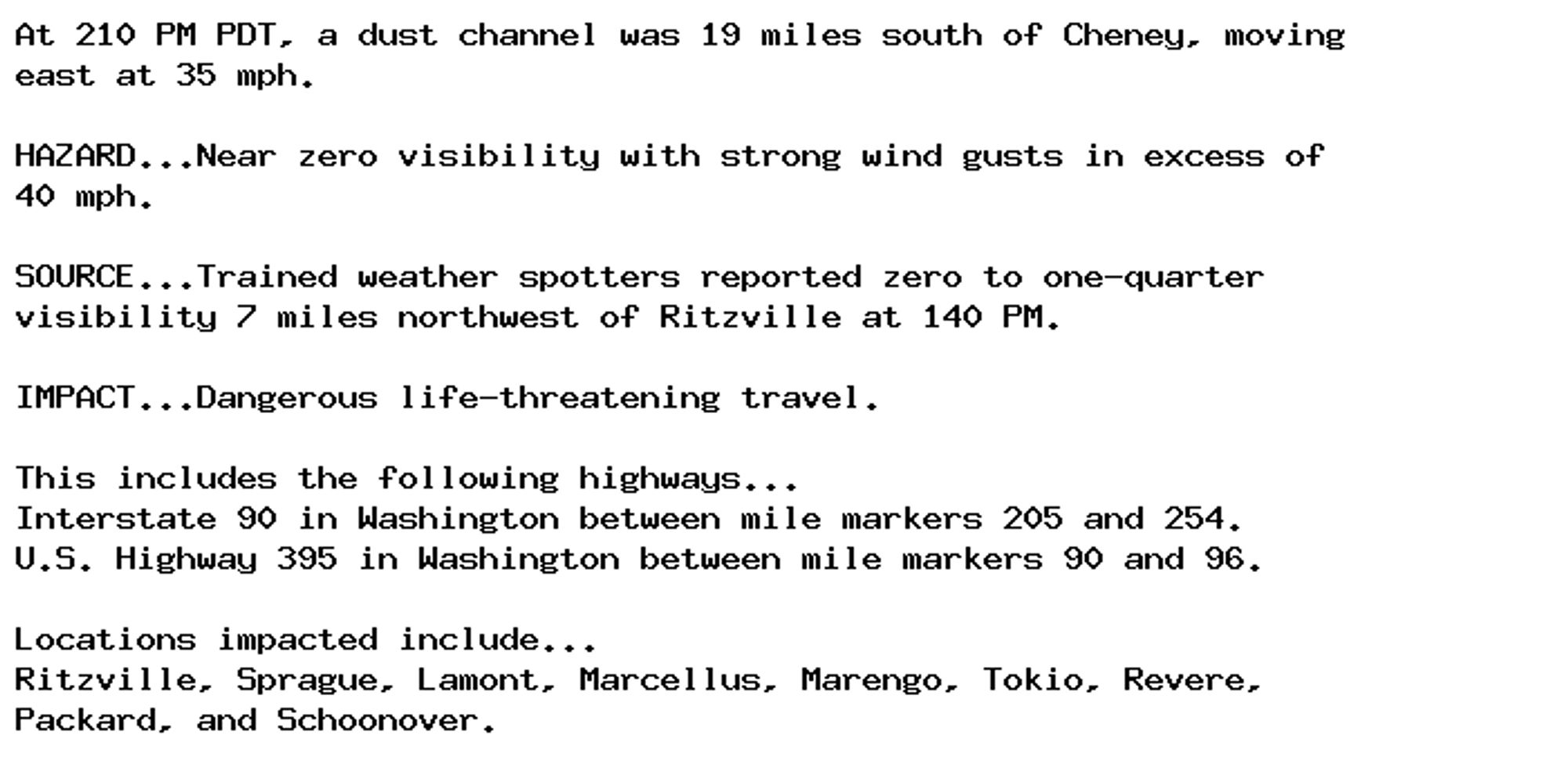 At 210 PM PDT, a dust channel was 19 miles south of Cheney, moving
east at 35 mph.

HAZARD...Near zero visibility with strong wind gusts in excess of
40 mph.

SOURCE...Trained weather spotters reported zero to one-quarter
visibility 7 miles northwest of Ritzville at 140 PM.

IMPACT...Dangerous life-threatening travel.

This includes the following highways...
Interstate 90 in Washington between mile markers 205 and 254.
U.S. Highway 395 in Washington between mile markers 90 and 96.

Locations impacted include...
Ritzville, Sprague, Lamont, Marcellus, Marengo, Tokio, Revere,
Packard, and Schoonover.