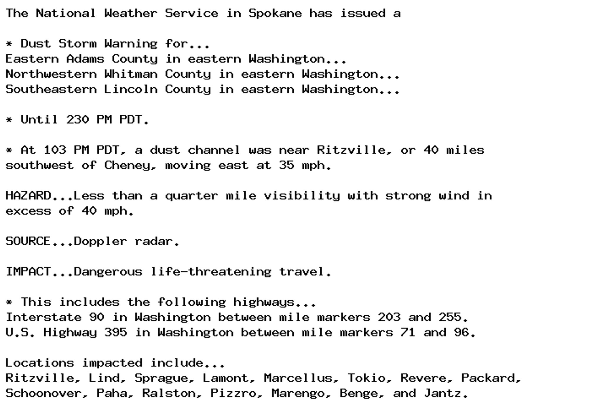 The National Weather Service in Spokane has issued a

* Dust Storm Warning for...
Eastern Adams County in eastern Washington...
Northwestern Whitman County in eastern Washington...
Southeastern Lincoln County in eastern Washington...

* Until 230 PM PDT.

* At 103 PM PDT, a dust channel was near Ritzville, or 40 miles
southwest of Cheney, moving east at 35 mph.

HAZARD...Less than a quarter mile visibility with strong wind in
excess of 40 mph.

SOURCE...Doppler radar.

IMPACT...Dangerous life-threatening travel.

* This includes the following highways...
Interstate 90 in Washington between mile markers 203 and 255.
U.S. Highway 395 in Washington between mile markers 71 and 96.

Locations impacted include...
Ritzville, Lind, Sprague, Lamont, Marcellus, Tokio, Revere, Packard,
Schoonover, Paha, Ralston, Pizzro, Marengo, Benge, and Jantz.