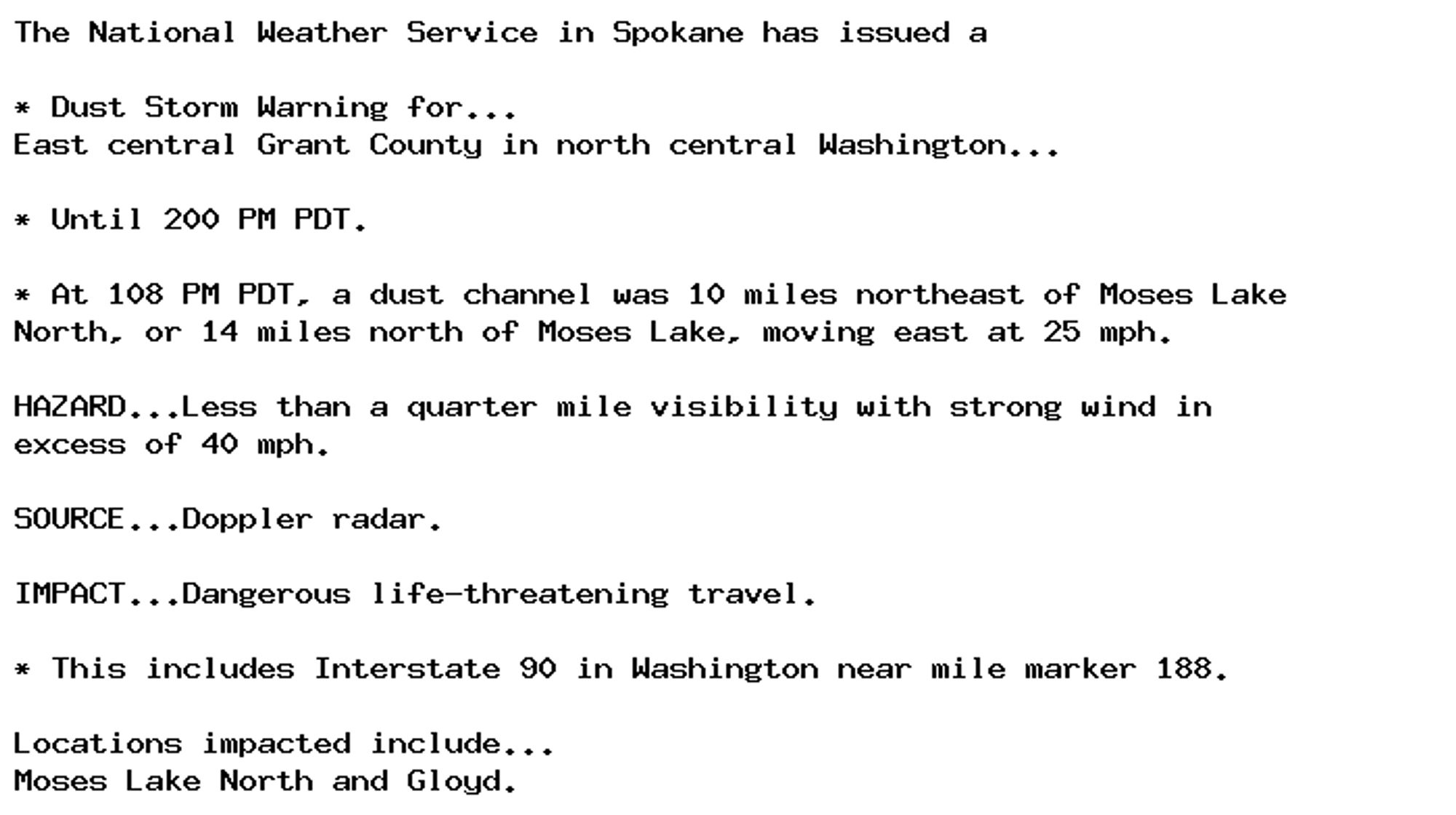 The National Weather Service in Spokane has issued a

* Dust Storm Warning for...
East central Grant County in north central Washington...

* Until 200 PM PDT.

* At 108 PM PDT, a dust channel was 10 miles northeast of Moses Lake
North, or 14 miles north of Moses Lake, moving east at 25 mph.

HAZARD...Less than a quarter mile visibility with strong wind in
excess of 40 mph.

SOURCE...Doppler radar.

IMPACT...Dangerous life-threatening travel.

* This includes Interstate 90 in Washington near mile marker 188.

Locations impacted include...
Moses Lake North and Gloyd.