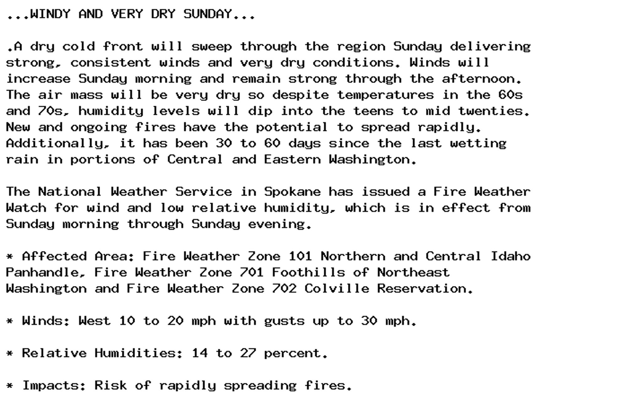 ...WINDY AND VERY DRY SUNDAY...

.A dry cold front will sweep through the region Sunday delivering
strong, consistent winds and very dry conditions. Winds will
increase Sunday morning and remain strong through the afternoon.
The air mass will be very dry so despite temperatures in the 60s
and 70s, humidity levels will dip into the teens to mid twenties.
New and ongoing fires have the potential to spread rapidly.
Additionally, it has been 30 to 60 days since the last wetting
rain in portions of Central and Eastern Washington.

The National Weather Service in Spokane has issued a Fire Weather
Watch for wind and low relative humidity, which is in effect from
Sunday morning through Sunday evening.

* Affected Area: Fire Weather Zone 101 Northern and Central Idaho
Panhandle, Fire Weather Zone 701 Foothills of Northeast
Washington and Fire Weather Zone 702 Colville Reservation.

* Winds: West 10 to 20 mph with gusts up to 30 mph.

* Relative Humidities: 14 to 27 percent.

* Impacts: Risk of rapidly spreading fires.