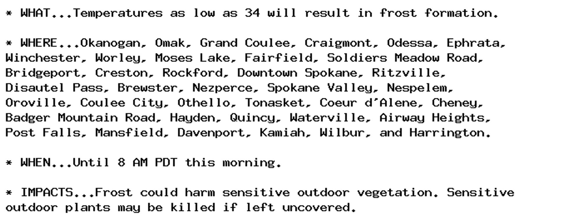 * WHAT...Temperatures as low as 34 will result in frost formation.

* WHERE...Okanogan, Omak, Grand Coulee, Craigmont, Odessa, Ephrata,
Winchester, Worley, Moses Lake, Fairfield, Soldiers Meadow Road,
Bridgeport, Creston, Rockford, Downtown Spokane, Ritzville,
Disautel Pass, Brewster, Nezperce, Spokane Valley, Nespelem,
Oroville, Coulee City, Othello, Tonasket, Coeur d'Alene, Cheney,
Badger Mountain Road, Hayden, Quincy, Waterville, Airway Heights,
Post Falls, Mansfield, Davenport, Kamiah, Wilbur, and Harrington.

* WHEN...Until 8 AM PDT this morning.

* IMPACTS...Frost could harm sensitive outdoor vegetation. Sensitive
outdoor plants may be killed if left uncovered.