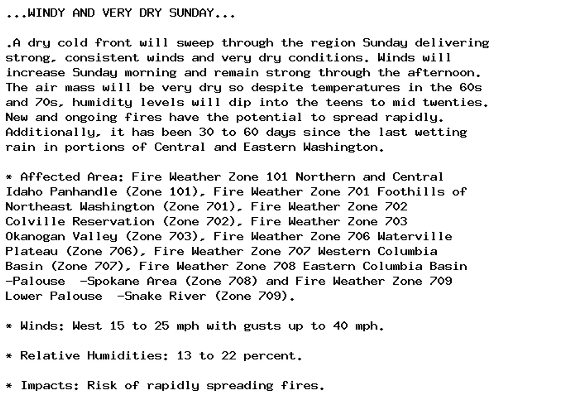 ...WINDY AND VERY DRY SUNDAY...

.A dry cold front will sweep through the region Sunday delivering
strong, consistent winds and very dry conditions. Winds will
increase Sunday morning and remain strong through the afternoon.
The air mass will be very dry so despite temperatures in the 60s
and 70s, humidity levels will dip into the teens to mid twenties.
New and ongoing fires have the potential to spread rapidly.
Additionally, it has been 30 to 60 days since the last wetting
rain in portions of Central and Eastern Washington.

* Affected Area: Fire Weather Zone 101 Northern and Central
Idaho Panhandle (Zone 101), Fire Weather Zone 701 Foothills of
Northeast Washington (Zone 701), Fire Weather Zone 702
Colville Reservation (Zone 702), Fire Weather Zone 703
Okanogan Valley (Zone 703), Fire Weather Zone 706 Waterville
Plateau (Zone 706), Fire Weather Zone 707 Western Columbia
Basin (Zone 707), Fire Weather Zone 708 Eastern Columbia Basin
-Palouse  -Spokane Area (Zone 708) and Fire Weather Zone 709
Lower Palouse  -Snake River (Zone 709).

* Winds: West 15 to 25 mph with gusts up to 40 mph.

* Relative Humidities: 13 to 22 percent.

* Impacts: Risk of rapidly spreading fires.