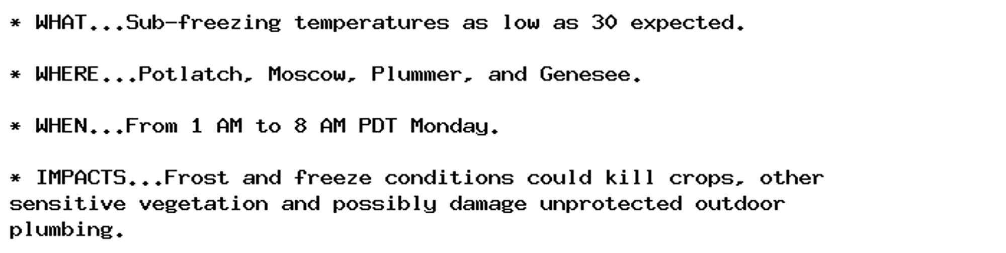 * WHAT...Sub-freezing temperatures as low as 30 expected.

* WHERE...Potlatch, Moscow, Plummer, and Genesee.

* WHEN...From 1 AM to 8 AM PDT Monday.

* IMPACTS...Frost and freeze conditions could kill crops, other
sensitive vegetation and possibly damage unprotected outdoor
plumbing.