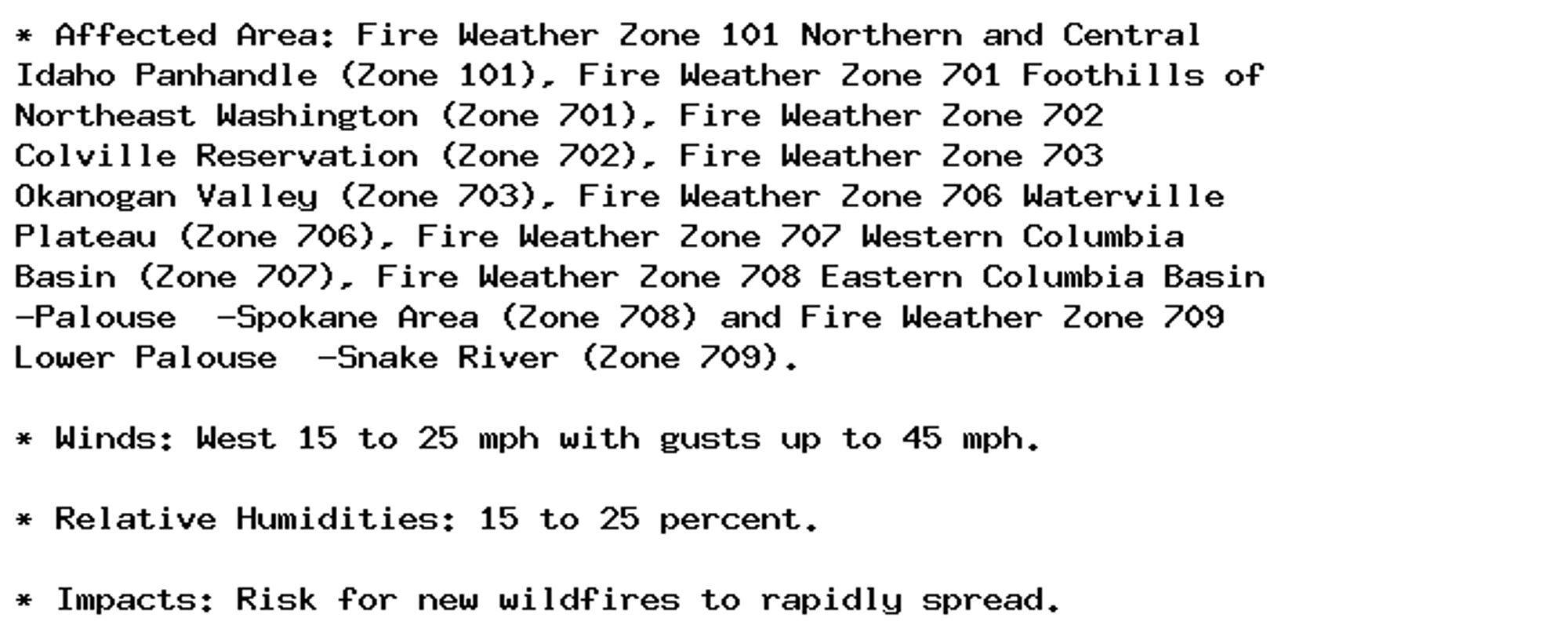 * Affected Area: Fire Weather Zone 101 Northern and Central
Idaho Panhandle (Zone 101), Fire Weather Zone 701 Foothills of
Northeast Washington (Zone 701), Fire Weather Zone 702
Colville Reservation (Zone 702), Fire Weather Zone 703
Okanogan Valley (Zone 703), Fire Weather Zone 706 Waterville
Plateau (Zone 706), Fire Weather Zone 707 Western Columbia
Basin (Zone 707), Fire Weather Zone 708 Eastern Columbia Basin
-Palouse  -Spokane Area (Zone 708) and Fire Weather Zone 709
Lower Palouse  -Snake River (Zone 709).

* Winds: West 15 to 25 mph with gusts up to 45 mph.

* Relative Humidities: 15 to 25 percent.

* Impacts: Risk for new wildfires to rapidly spread.