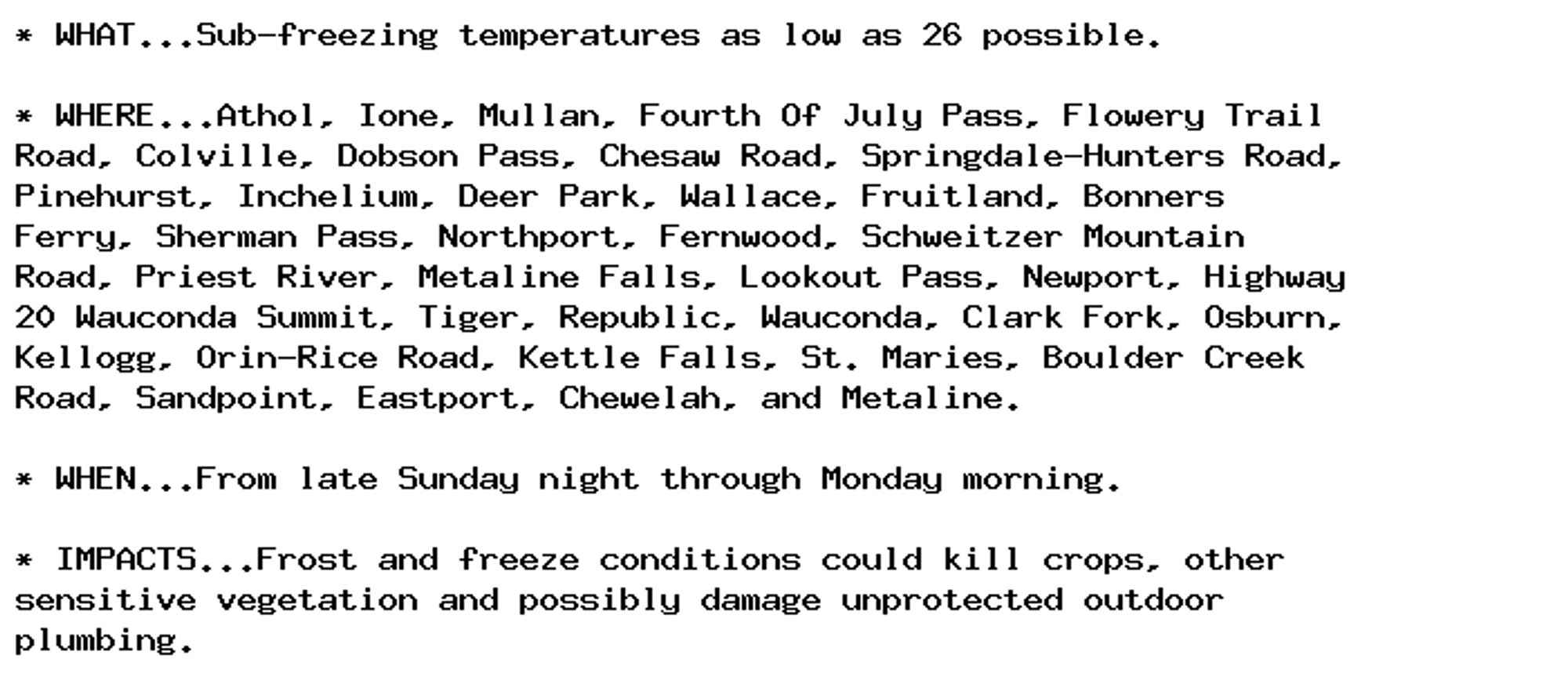 * WHAT...Sub-freezing temperatures as low as 26 possible.

* WHERE...Athol, Ione, Mullan, Fourth Of July Pass, Flowery Trail
Road, Colville, Dobson Pass, Chesaw Road, Springdale-Hunters Road,
Pinehurst, Inchelium, Deer Park, Wallace, Fruitland, Bonners
Ferry, Sherman Pass, Northport, Fernwood, Schweitzer Mountain
Road, Priest River, Metaline Falls, Lookout Pass, Newport, Highway
20 Wauconda Summit, Tiger, Republic, Wauconda, Clark Fork, Osburn,
Kellogg, Orin-Rice Road, Kettle Falls, St. Maries, Boulder Creek
Road, Sandpoint, Eastport, Chewelah, and Metaline.

* WHEN...From late Sunday night through Monday morning.

* IMPACTS...Frost and freeze conditions could kill crops, other
sensitive vegetation and possibly damage unprotected outdoor
plumbing.