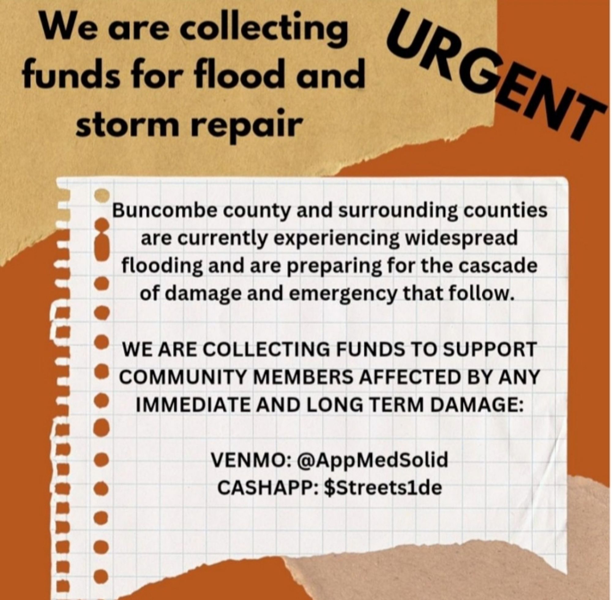 Graphic with a tan background reading: We are collecting funds for flood and storm repair - URGENT

Buncombe County and surrounding counties are currently experiencing widespread flooding and are preparing for the cascade of damage and emergency that follow.

WE ARE COLLECTING FUNDS TO SUPPORT COMMUNITY MEMBERS AFFECTED BY ANY IMMEDIATE AND LONG TERM DAMAGE.

Venmo: AppMedSolid
Cashapp: Streets1de