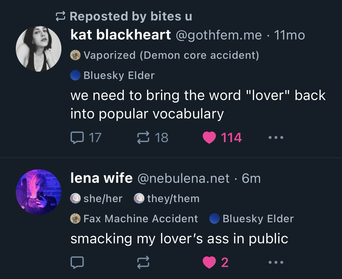 Two skeets back to back that read:

kat blackheart @gothfem.me • 11mo
we need to bring the word "lover" back into popular vocabulary

lena wife @nebulena.net • 6m
smacking my lover's ass in public