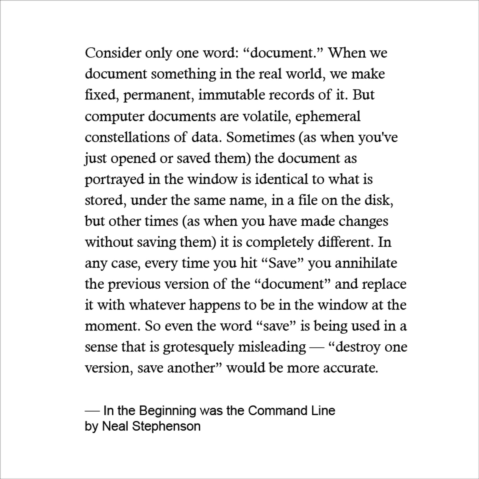 Consider only one word: “document.” When we document something in the real world, we make fixed, permanent, immutable records of it. But computer documents are volatile, ephemeral constellations of data. Sometimes (as when you've just opened or saved them) the document as portrayed in the window is identical to what is stored, under the same name, in a file on the disk, but other times (as when you have made changes without saving them) it is completely different. In any case, every time you hit “Save” you annihilate the previous version of the “document” and replace it with whatever happens to be in the window at the moment. So even the word “save” is being used in a sense that is grotesquely misleading — “destroy one version, save another” would be more accurate.

— In the Beginning was the Command Line
by Neal Stephenson