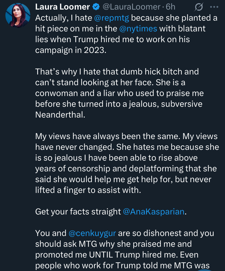 Laura Loomer & @LauraLoomer • 6h
0 ...
Actually, I hate @repmtg because she planted a hit piece on me in the @nytimes with blatant lies when Trump hired me to work on his campaign in 2023.
That's why I hate that dumb hick bitch and can't stand looking at her face. She is a conwoman and a liar who used to praise me before she turned into a jealous, subversive Neanderthal.
My views have always been the same. My views have never changed. She hates me because she is so jealous I have been able to rise above years of censorship and deplatforming that she said she would help me get help for, but never lifted a finger to assist with.
Get your facts straight @AnaKasparian.
You and @cenkuygur are so dishonest and you should ask MTG why she praised me and promoted me UNTIL Trump hired me. Even people who work for Trump told me MTG was