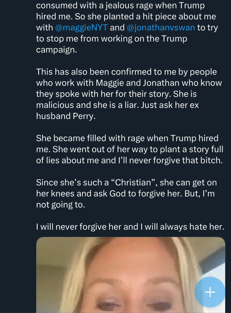 consumed with a jealous rage when Trump hired me. So she planted a hit piece about me with @maggieNYT and @jonathanvswan to try to stop me from working on the Trump campaign.
This has also been confirmed to me by people who work with Maggie and Jonathan who know they spoke with her for their story. She is malicious and she is a liar. Just ask her ex husband Perry.
She became filled with rage when Trump hired me. She went out of her way to plant a story full of lies about me and I'll never forgive that bitch.
Since she's such a "Christian", she can get on her knees and ask God to forgive her. But, I'm not going to.
I will never forgive her and I will always hate her.

[partial screenshot of a video of MTG’s forehead]