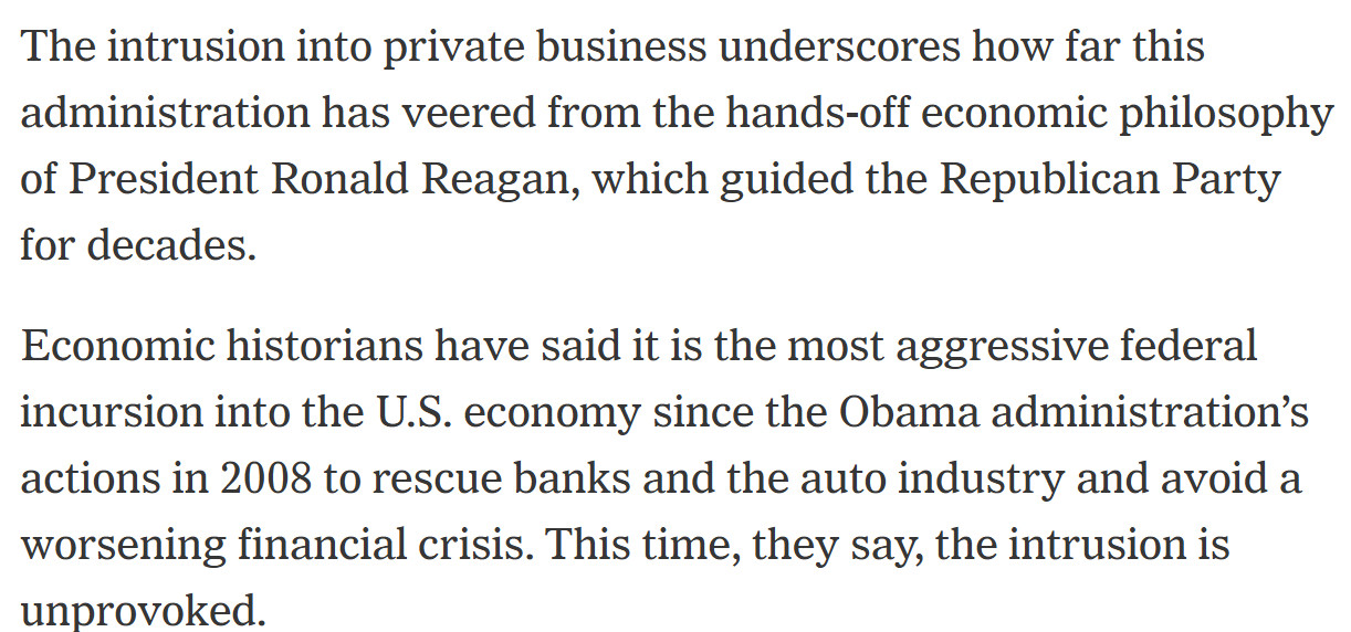 "The intrusion into private business underscores how far this administration has veered from the hands-off economic philosophy of President Ronald Reagan, which guided the Republican Party for decades.

Economic historians have said it is the most aggressive federal incursion into the U.S. economy since the Obama administration’s actions in 2008 to rescue banks and the auto industry and avoid a worsening financial crisis. This time, they say, the intrusion is unprovoked."