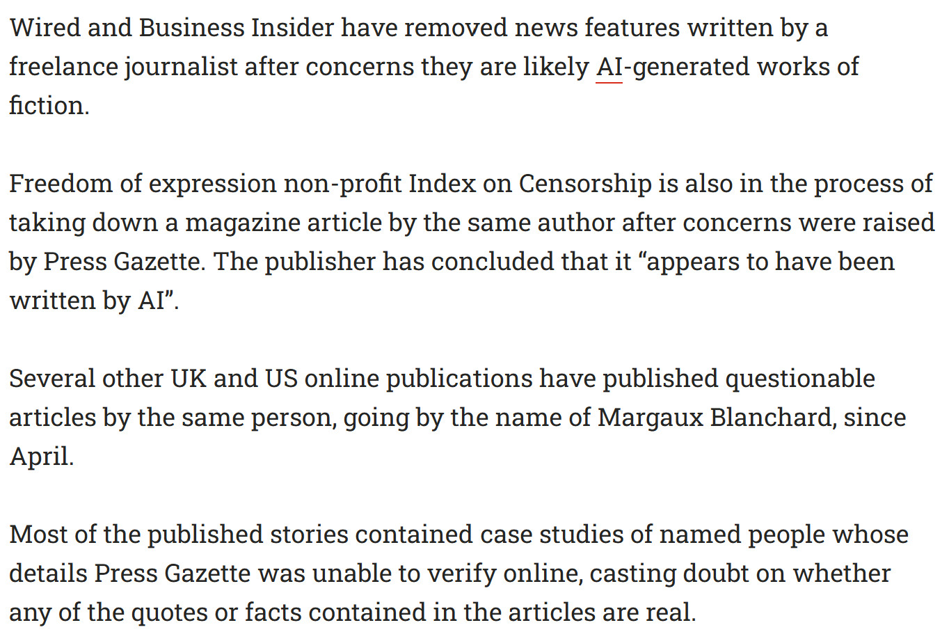 "Wired and Business Insider have removed news features written by a freelance journalist after concerns they are likely AI-generated works of fiction.

Freedom of expression non-profit Index on Censorship is also in the process of taking down a magazine article by the same author after concerns were raised by Press Gazette. The publisher has concluded that it “appears to have been written by AI”.

Several other UK and US online publications have published questionable articles by the same person, going by the name of Margaux Blanchard, since April.

Most of the published stories contained case studies of named people whose details Press Gazette was unable to verify online, casting doubt on whether any of the quotes or facts contained in the articles are real."